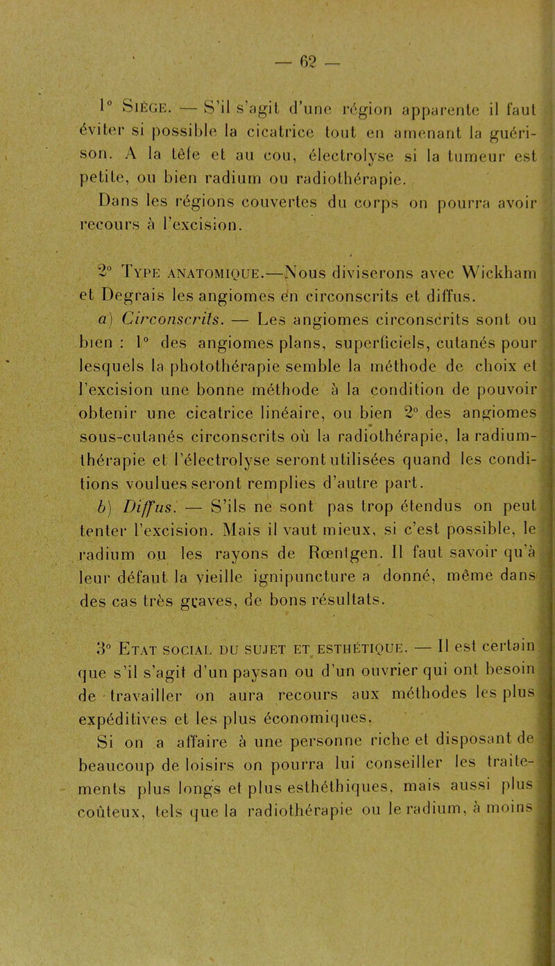 1° Siège, — S’il s’agit d’une région apparente il faut éviter si possible la cicatrice tout en amenant la guéri- son. A la têle et au cou, électrolysc si la tumeur est petite, ou bien radium ou radiothérapie. Dans les régions couvertes du corps on pourra avoir recours à l’excision. 2° Type anatomique.—Nous diviserons avec Wickham et Degrais les angiomes dn circonscrits et diffus. ; a) Circonscrits. — Les angiomes circonscrits sont ou j bien: 1° des angiomes plans, superficiels, cutanés pour I lesquels la photothérapie semble la méthode de choix et | l’excision une bonne méthode à la condition de pouvoir | / obtenir une cicatrice linéaire, ou bien 2° des angiomes sous-cutanés circonscrits où la radiothérapie, la radium- thérapie et l’électrolyse seront utilisées quand les condi- ; lions voulues seront remplies d’autre part. i b) Diffus. — S’ils ne sont pas trop étendus on peut tenter l’excision. Mais il vaut mieux, si c’est possible, le radium ou les rayons de Rœntgen. Il faut savoir qu à ^ leur défaut la vieille ignipuncture a donné, même dans des cas très graves, de bons résultats. 3° Etat social du sujet et esthétique. — Il est certain que s’il s’agit d’un paysan ou d’un ouvrier qui ont besoin de travailler on aura recours aux méthodes les plus expéditives et les plus économiques. Si on a affaire à une personne riche et disposant de beaucoup de loisirs on pourra lui conseiller les traite- ; ments plus longs et plus esthéthiques, mais aussi plus ' coûteux, tels (jue la radiothérapie ou le radium, è moins j ÉlÊkàlÊmÊiimm
