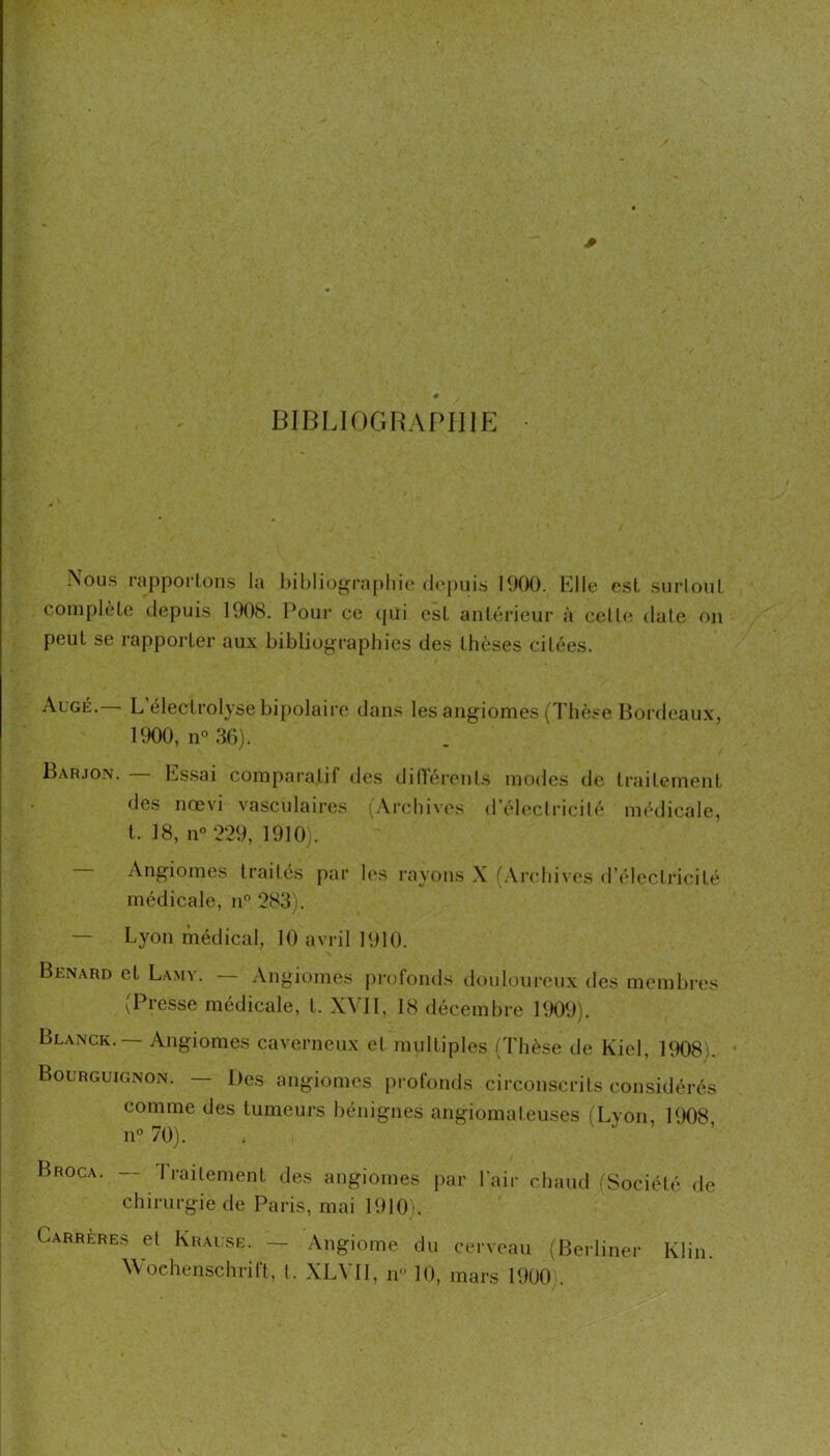 biolioghapiiip: Nous rapportons la l)iblioyrapliit* (l<*i)uis 19f)0. Elle est snrlont complète depuis 1908. l^our ce (pii est ant(';rieur à celOî date on peut se rapporter aux bibliog-raphies des thèses cilées. Augé.— L’électrolyse bipolaire dans les angiomes (Th(>se Bordeaux, 1900, n° 36). Barjon. Essai comparatif dc.s dilliM'cnls modes de traitement des nœvi vasculaires (Archivi's d'èleciricilé médicale, t. 18, n° 229, 1910). Angiomes trailés par les rayons X (.\rcbives d'éleclricité médicale, n° 283). — Lyon médical, 10 avril 1910. Bénard et Lamy. Angiomes profonds douloui-eux des membres (Presse médicale, t. XVI1, 18 décembre HH)9). Blanck. Angiomes caverneux et multiples (Thèse de Kiel, 1908). Bourguignon. — Des angiomes profonds circonscrits considérés comme des tumeurs bénignes angiomateuses (Lyon, 1908 11° 70). Broca. — Traitement des angiomes par lair chaud (Société de chirurgie de Paris, mai 1910). Carreres et IxRAusE. — Angiome du cerveau (Berliner Klin. Wochenschrift, t. XLVH, n 10, mars 1900 .