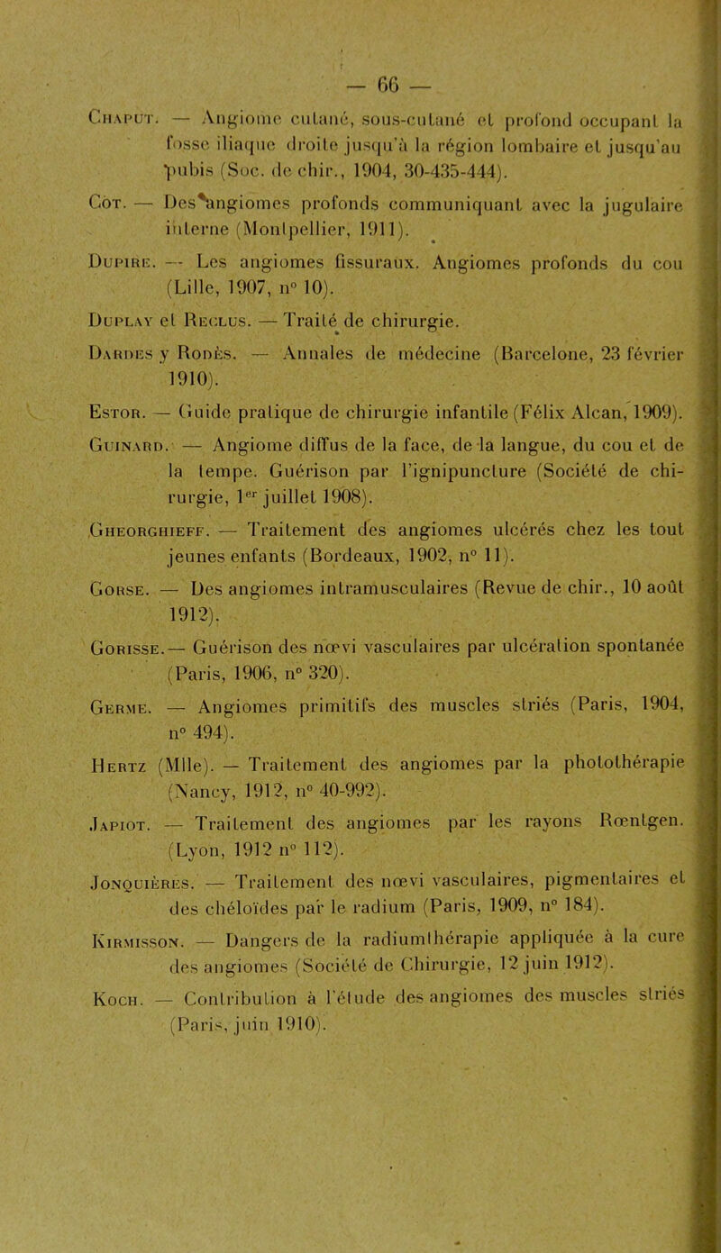 C-MAPUT. — Angionio ciiLaiic, sous-ciiLuiic cl proibnd occupant la lusse ilia(pic droite jus(pi’à la région lombaire et jusqu’au •|)ubis (Soc. de ebir., 1904, 30-435-444). CoT. — Des^ngiomes profonds communiquant avec la jugulaire interne (Monipellier, 1911). Dupiric. — Les angiomes fissuraux. Angiomes profonds du cou (Lille, 1907, n<> 10). Duplay et Rcclus. — Traité de chirurgie. Dardes y Rodés. — Annales de médecine (Barcelone, 23 février 1910). Estor. — Guide pratique de chirurgie infantile (Félix Alcan, 1909). Guinard. — Angiome diffus de la face, de-la langue, du cou et de la tempe. Guérison par l’ignipuncture (Société de chi- rurgie, l®* juillet 1908). Gheorghieff. — Traitement des angiomes ulcérés chez les tout jeunes enfants (Bordeaux, 1902, n° 11). Corse. — Des angiomes intramusculaires (Revue de chir., 10 août 1912). Gorisse.— Guérison des nœvi vasculaires par ulcération spontanée (Paris, 1906, n° 320). Germe. — Angiomes primitifs des muscles striés (Paris, 1904, n® 494). Hertz (Mlle). — Traitement des angiomes par la photothérapie (Nancy, 1912, n° 40-992). .Iapiot. — Traitement des angiomes par les rayons Rœntgen. (Lyon, 1912 n® 112). JONQUIÈRES. — Traitement des nœvi vasculaires, pigmentaires et des chéloïdes par le radium (Paris, 1909, n° 184). KTrmisson. — Dangers de la radiumihérapic appliquée à la cure des angiomes (Société de C.hirurgie, 12 juin 1912). Koch. — Contribution à l’élude des angiomes des muscles striés (Paris, juin 1910).