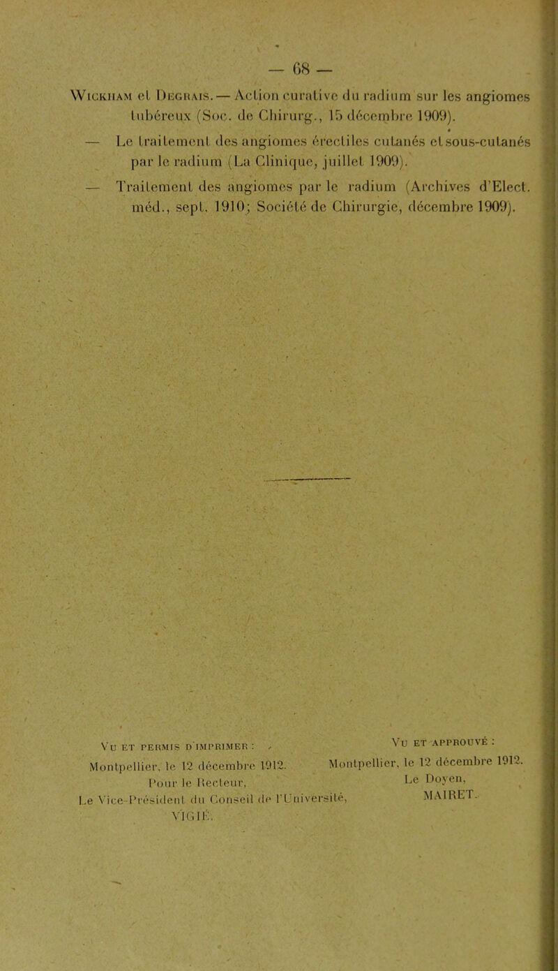 G8 WiGKiiAM cl Deguais.— AcUoii curaüvc du radium sur les angiomes lubcrcux (Soc. de Cliirurg., 15 d^cernbre 1909). é — Le Lrailemeiil. des angiomes érecliles cuLaiiés etsous-culanés par le radium (La Clinique, juillet. 1909). — TraiLemenl des angiomes par le radium (Archives d’Elecl. méd., sept. 1910; Société de Chirurgie, décembre 1909). i Vu ET PERMIS d'imprimer I Monlpellier, le 12 décembre 1012. M Vu ET APPROUVÉ : Monlpellier, le 12 décembre 1012. Le Vice-I'résidenl du Conseil de rUniversilé, Pour le llecteur, Le Doyen, MAIRET. V'IGIK.