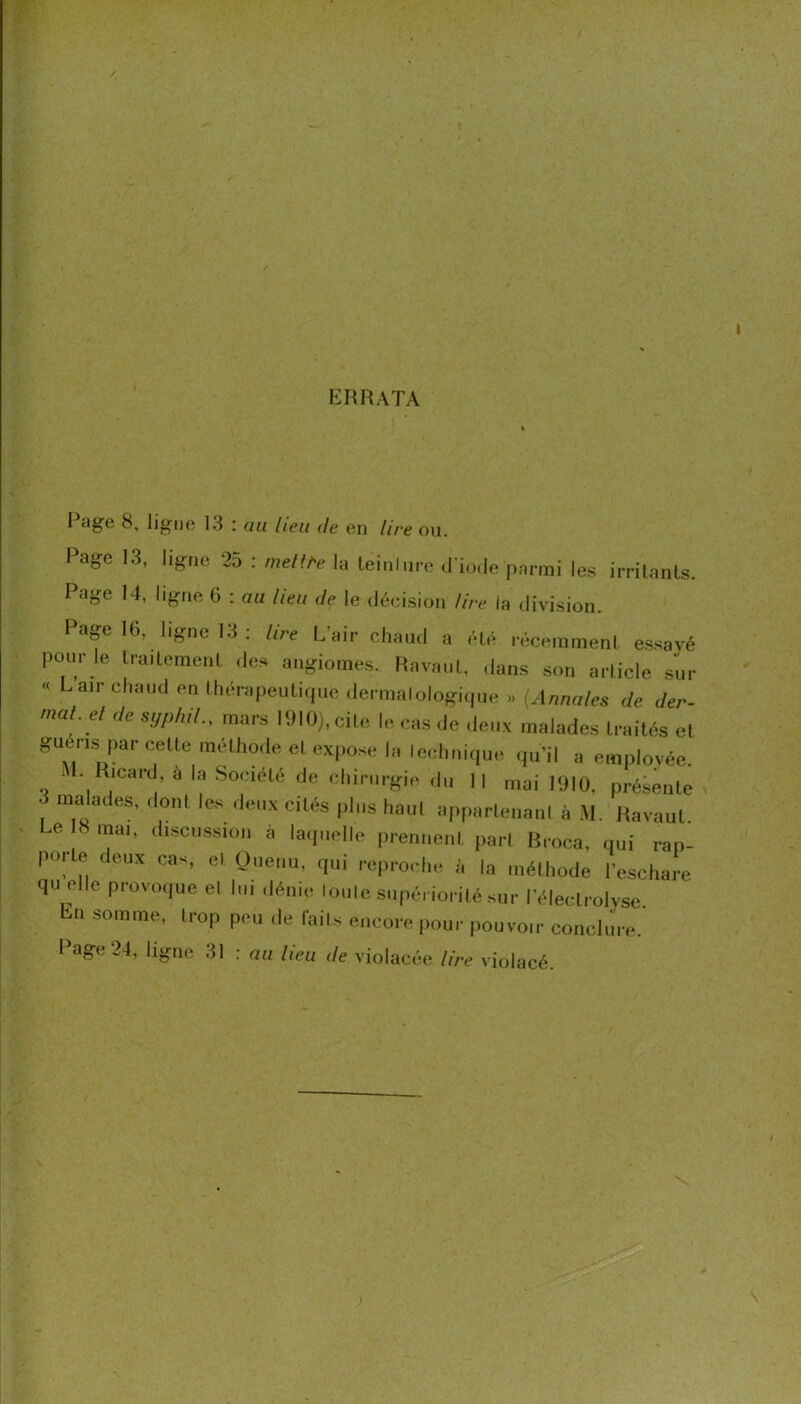 I ERRATA Rage 8, ligne 13 : an lieu de en lire ou. Page 13, ligne 25 : mellfe la leinlur-e il io.le pnnni les irrilanls. Page 14, ligne 6 : au lieu ,1e le déeision lire la division. Page 16, ligne 13 : lire L’air chaud a été récemmenl es.savé pour le Iraitemeul des augioines. Pavant, dans son article sur « Lair chaud en thérapeutique <ler malologique (Annales ,1e der- mal.el ,le syphil., mars l<MO),cite le cas de deux malades traités et gueris par celte méthode et expose la Icdmique cpi’il a emplovée M. Ricard, à la Société de chirurgie du II mai 1910, présente 3 malades, dont le.s deux cités plus haut appartenaul à .M, Ravaut. a Smai, discussion à laquelle prenneni pari Hroca, qui rap- porte deux cas, et Oueiiii, qui reproche à la mélliode l’eschare qu elle provoque el lui dénie Ionie siipé. iorilé sur l’éleclrolvse En somme, trop peu de faits encore ,,our ,,ouvoir conclJre. I âge 24, ligne ,31 ; au Iteu de violacée lire violacé.