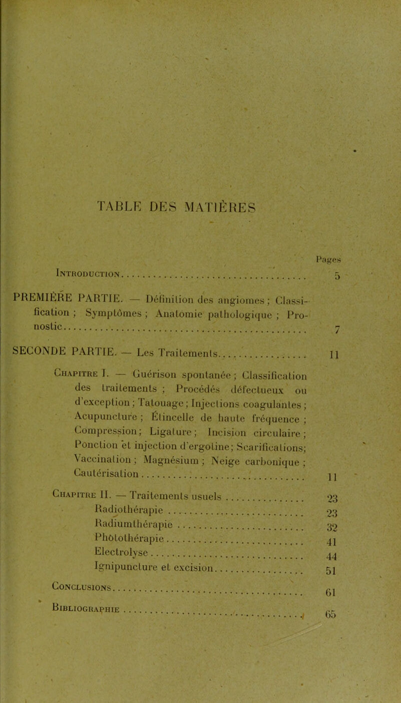 TABLE DES MATIÈRES Introduction PREMIÈRE PARTIE. — Déliiiilion des angiomes; Classi- fication ; SyrnpLônies ; Anatomie patliologi(jue ; Pro- nostic SECONDE PARTIE. — Les Traitemenls Chapitre I. — Guérison spontanée; Classification des traitements ; Procédés défectueux ou d’exception; Tatouage; Injections coagulantes; Acupuncture ; Étincelle de liante Iréijuence ; Compression; Ligature; Incision circulaire; Ponction et injection d’ergotine; Scarifications; Vaccination ; Magnésium ; Neige carbonique ; Cautérisation Chapitre II. — Traitements usuels Radiothérapie Radiumtliérapie Phôtotliérapie Electrolyse Ignipuncture et excision Conclusions BiBLIOGRAipHIE l’nges 5 11 11 ‘23 23 32 41 44 51 61 65