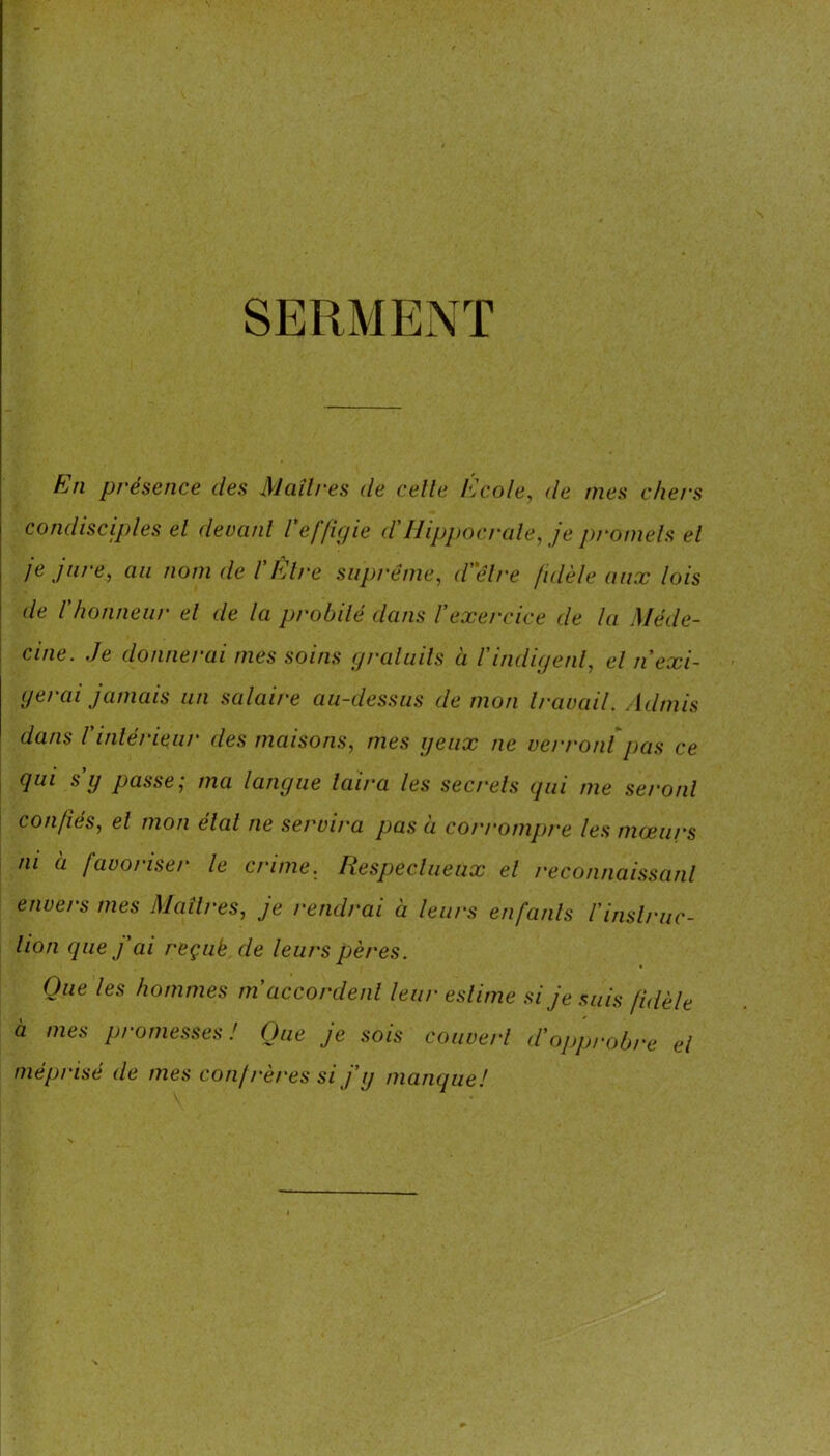 SERMENT h/ti pi'ésence des Maîtres de celle l'Jcole, de mes chers condisciples el devant reffigie d'Hipjmcrale, je promets el je jure, au nom de l'Etre suprême, dêlre fidèle aux lois de rhonneur el de la probité dans l’exercice de la Méde- cine. Je donnerai mes soins graluils a l'indigent, el n'exi- gerai jamais un .salaire au-dessus de mon travail. Admis dans Vinlérieur des maisons, mes geiix ne verront pas ce qui s y passe; ma langue laira les secrets qui me seront confiés, el mon étal ne servira pas à con-ompre les mœurs ni a favoriser le crime. Respeclueux el reconnaissant envers mes Maîtres, je rendrai à leurs enfants l'inslruc- lion (pie j’ai reçuk de leurs pères. Que les hommes m’accordent leur estime si je suis fidèle à mes promesses! Que je sois couvert d’opprobre el méprisé de mes conjrères si f g manque!