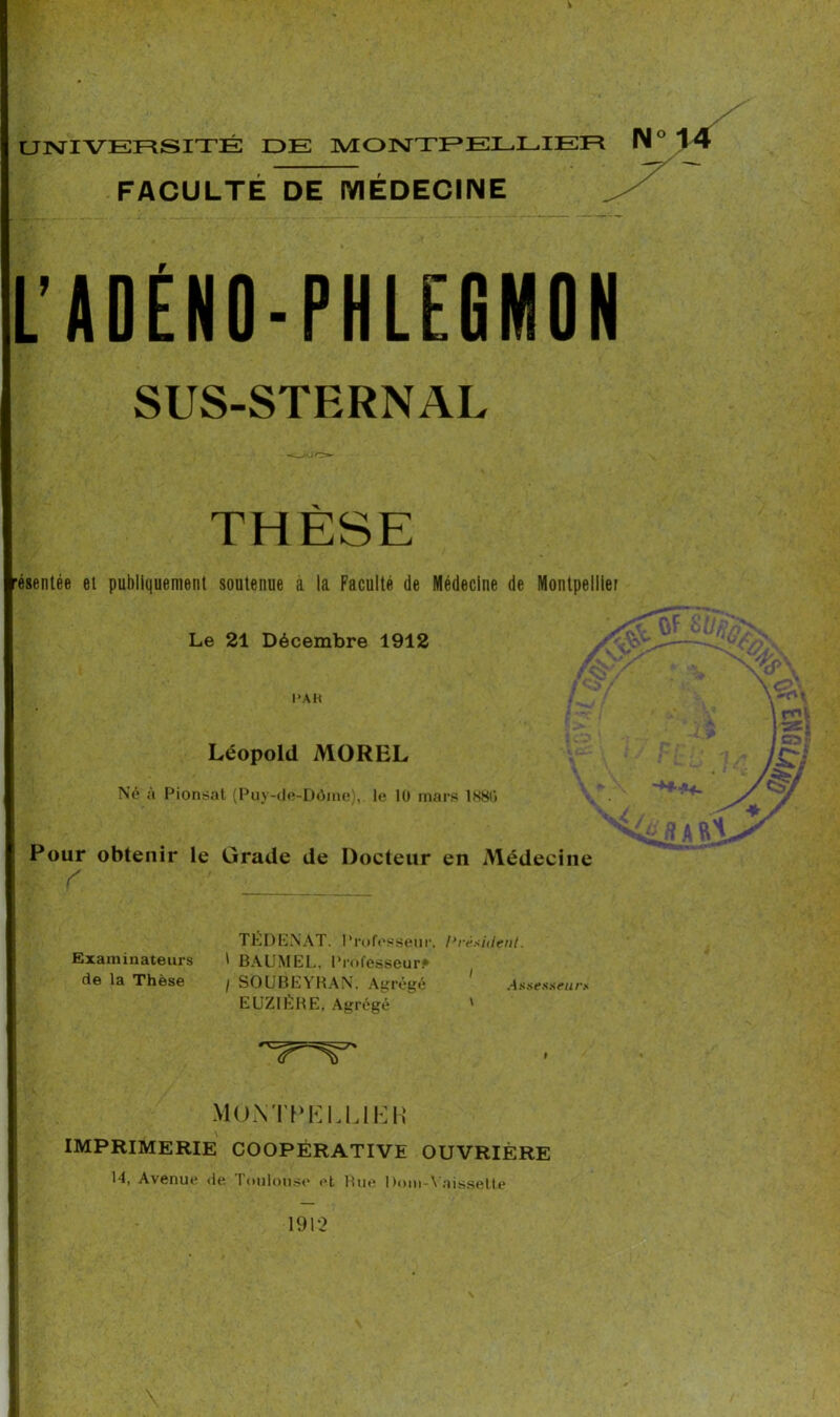 V UNIVERSITÉ DE MONTPELLIER IM ° FACULTÉ DE MÉDECINE L’ADÉNO-PHLEGMON SUS-STERNAL ■ésentée et publiquement soutenue a la Faculté de Médecine de Montpellier Le 21 Décembre 1912 PAH Léopold MOREL Né à Pionsat (Puy-de-Dôme),, le 10 mars 1S8<> Pour obtenir le Grade de Docteur en Médecine TÉDENAT. Professeur. Président. Examinateurs \ BAUMEL. Professeur* de la Thèse , SOUBEYRAN. Agrégé ' Assesseurs EUZ1ÈRE, Agrégé ' Montpellier IMPRIMERIE COOPÉRATIVE OUVRIÈRE 14, Avenue de Toulouse et Rue l)om-Ynissette 1912