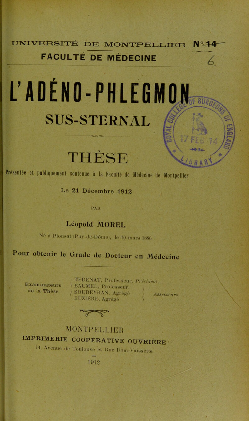 FACULTÉ DE MÉDECINE LADÉNO-PHLEGMON SUS-STERNAL ■O / f / <07 a» THÈSE 'KlâRkK' Présentée et publiquement soutenue a la Faculté de Médecine de Montpellier Le 21 Décembre 1912 PAR Léopold MOREL Ne a Pionsat (Puy-de-Dùmej, le 10 mars ISSU Pour obtenir le Grade de Docteur en Médecine Examinateurs de la Thèse 1 KD ENA I, Professeur, Président. ’ BAUMEL, Professeur. I SOUBEYRAN. Agrégé > Assesseur* EU ZI ERE, Agrégé t MONTPELLIER IMPRIMERIE coopérative ouvrière 11, Avenue de Toulouse et Rue Dota-Vaisselle 1912