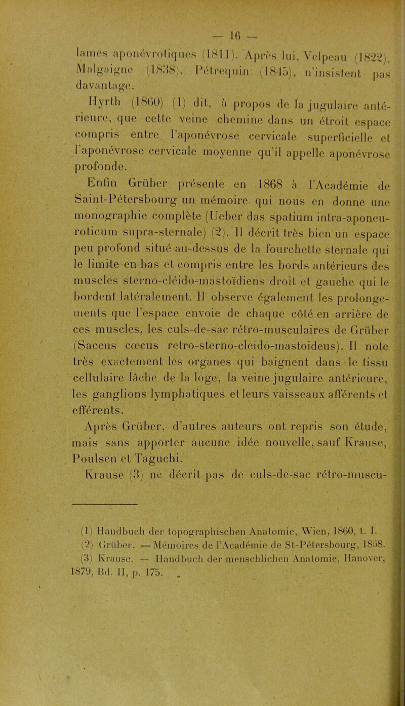 19 ni os aponévrotiques (1811). Après lui, Velpeau (1822), Malgaigne (1.838), Pétrequin (1845), n’insistent pas davantage. Iry* tli (18(10) (1) dit, a propos de la jugulaire anté- rieure, que cette veine chemine dans un étroit espace compris entre l’aponévrose cervicale superficielle et l’aponévrose cervicale moyenne qu’il appelle aponévrose profonde. Enfin Grüber présente en 1868 à l'Académie de Saint-Pétersbourg un mémoire qui nous en donne une monographie complète (Ueber das spatium intra-aponeu- roticum supra-sternale) (2). 11 décrit très bien un espace peu profond situé au-dessus de la fourchette sternale qui le limite en bas et compris entre les bords antérieurs des muscles sterno-cléido-mastoïdiens droit et gauche qui le bordent latéralement. Il observe également les prolonge- ments que l’espace envoie de chaque côté en arrière de ces muscles, les culs-de-sac rétro-musculaires de Grüber (Saccus cœcus retro-sterno-cleido-mastoideus). Il note très exactement les organes qui baignent dans le tissu cellulaire lâche de la loge, la veine jugulaire antérieure, les ganglions lymphatiques et leurs vaisseaux afférents et efférents. Après Grüber, d’autres auteurs ont repris son étude, mais sans apporter aucune idée nouvelle, sauf Krause, Poulsen et Taguchi. Krause (3) ne décrit pas de culs-de-sac rétro-muscu- ' (1) Ilandbuch der topographischen Anatomie, Wien, 1860, l. 1. (2) Grüber. — Mémoires de l’Académie de St-Pétersbourg, 1858. (3) Krause. — Ilandbuch der menschlicheü Anatomie, Iianover, 1879, Bd. II, p. 175. .