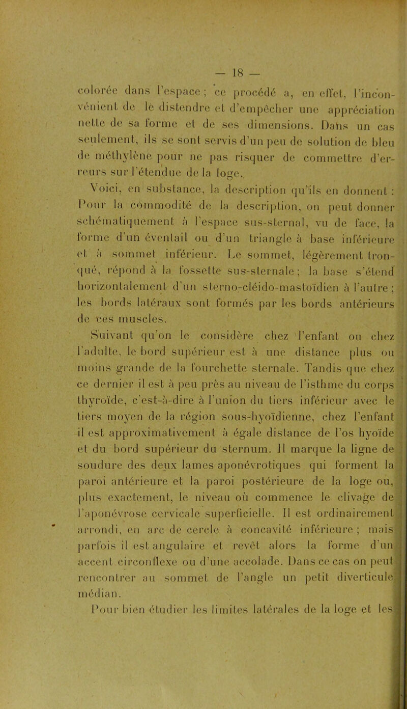 colorée dans l’espace; ce procédé a, en effet, l’incori- vement de le distendre <T d’empêcher une appréciation nette de sa tonne et de ses dimensions. Dans un cas seulement, ils se sont servis d’un peu de solution de Ideu de méthylène pour ne pas risquer de commettre d’er- reurs sur l’étendue de la loge. Voici, en substance, la description qu’ils en donnent : Dour la commodité de la description, on peut donner schématiquement à l’espace sus-sternal, vu de l'ace, la Corme d’un éventail ou d’un triangle à base inférieure et à sommet inférieur. Le sommet, légèrement tron- qué, répond à la fossette sus-sternale; la base s’étend horizontalement d’un sterno-cléido-mastoïdien à l’autre; les bords latéraux sont formés par les bords antérieurs de ces muscles. Suivant qu’on le considère chez l’enfant ou chez l'adulte, le bord supérieur est à une distance plus ou moins grande de la fourchette sternale. Tandis que chez ce dernier il est à peu près au niveau de l'isthme du corps thyroïde, c’est-à-dire à l’union du tiers inférieur avec le tiers moyen de la région sous-hyoïdienne, chez l’enfant il est approximativement à égale distance de l’os hyoïde et du bord supérieur du sternum. 11 marque la ligne de soudure des deux lames aponévrotiques qui forment la paroi antérieure et la paroi postérieure de la loge ou, plus exactement, le niveau où commence le clivage de * l’aponévrose cervicale superficielle. 11 est ordinairement arrondi, en arc de cercle à concavité inférieure ; mais ’ parfois il est angulaire et revêt alors la forme d’un accent circonflexe ou d’une accolade. Dans ce cas on peut rencontrer au sommet de l’angle un petit diverticule! médian. Pour bien étudier les limites latérales de la loge et lesl
