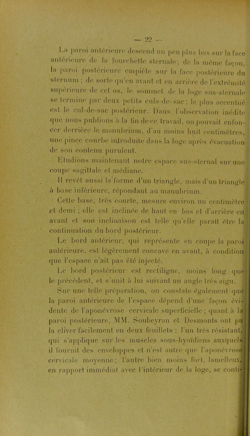 La paroi antérieure descend un peu plus luis sur la face antérieure de la fourchette sternale ; delà même façon, la paroi postérieure empiète sur la face postérieure du sternum ; de sorte qu’en avant et en arrière de l’extrémité supérieure de cet os, le sommet de la loge sus-sternale se termine par deux petits culs-de-sac; le plus accentué est le cul-de-sac postérieur. Dans l’observation inédite que nous publions a la lin de ce travail, on pouvait enfon- cer derrière le manubrium, d’au moins huit centimètres, une pince courbe introduite dans la loge après évacuation de son contenu purulent. Etudions maintenant notre espace sus-sternal sur une coupe sagittale et médiane. Il revêt aussi la forme d’un triangle, mais d’un triangle à base inférieure, répondant au manubrium. Celle base, très courte, mesure environ un centimètre et demi ; elle est inclinée de haut en bas et d’arrière en avant et son inclinaison est telle qu’elle paraît être la continuation du bord postérieur. Le bord antérieur, qui représente en coupe la paroi antérieure, est légèrement concave en avant, à condition que l’espace n'ait pas été injecté. Le bord postérieur est rectiligne, moins long que le précédent, et s’unit à lui suivant un angle Irèsaigu. Sur une telle préparation, on constate également que la paroi antérieure de l’espace dépend d une'façon évi- dente de l'aponévrose cervicale superficielle ; quant à la paroi postérieure, MM. Soubeyran et Desmonts ont pu la cliver facilement en deux feuillets : l’un très résistant, qui s’applique sur les muscles sous-hyoïdiens auxquels il fournit des enveloppes et n'est autre que l'aponévrose] cervicale moyenne; l’autre bien moins fort, lamelleuxj] en rapport immédiat avec l’intérieur de la loge, se contij