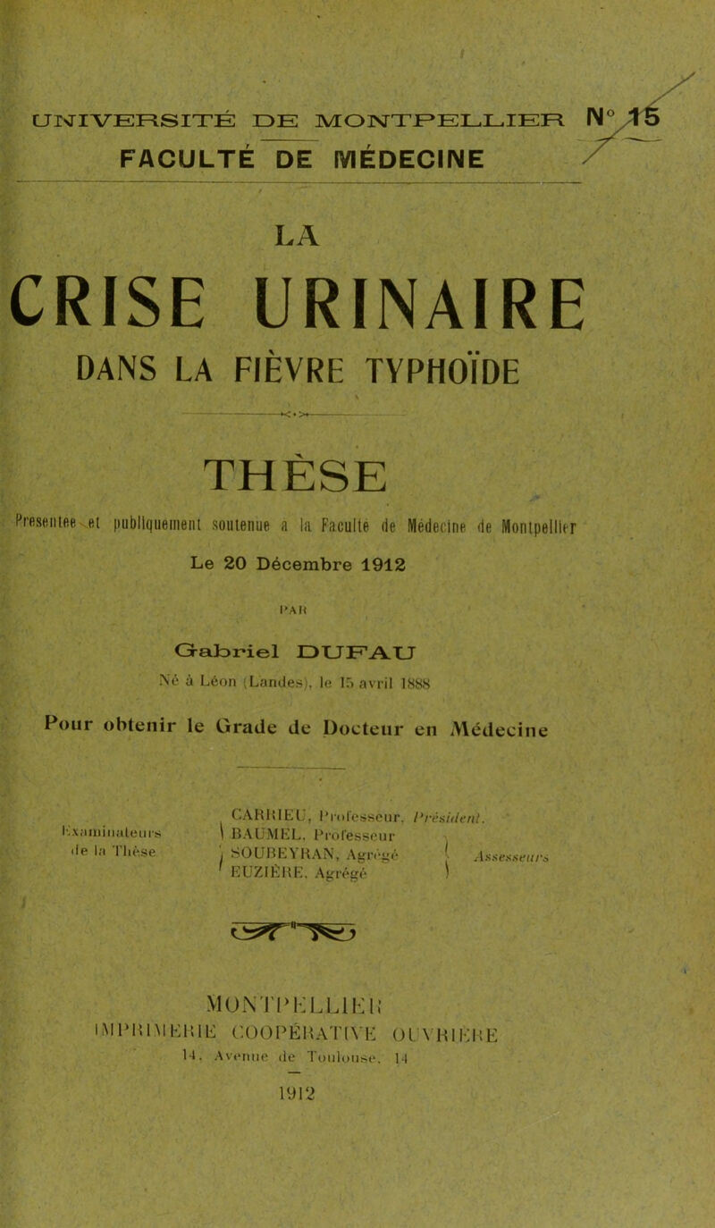 FACULTE DE MEDECINE CRISE URINAIRE DANS LA FIÈVRE TYPHOÏDE *<.>i THÈSE Présentée et publiquement soutenue a la Faculté de Médecine de Montpellier Le 20 Décembre 1912 l’A H Gabriel DU EAU Né à Léon (Landes), le 15 avril 1888 Four obtenir le Grade de Docteur en Médecine CARRIEU, Professeur, President. Examinateurs 1 BAUMEL, Professeur <le la Thèse , SOUBEYRAN, Agrégé j Assesseur* ' EUZIÊRE, Agrégé ) MONTPELLIER IM PU IM LH IL COOPÉRATIVE OU VH IK HE 14. Avenue de Toulouse. 14 1912