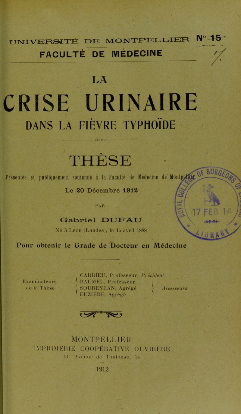 FACULTÉ DE MÉDECINE N 15 LA CRISE URINAIRE DANS LA FIÈVRE TYPHOÏDE x. Présentée et publiquement soutenue à la Faculté de Médecine de Montp^tfifcf Le 20 Décembre 1912 PAH Gabriel DUFAU Né à Léon ^Landes), le 15 avril 1888 Pour obtenir le Grade de Docteur en Médecine Examinateurs de la Thèse CA HH I EU, 1 ‘ rofesseu r, \ BAUMEL, Professeur , SOUBEYHAN, Agrégé ' EUZIÈHE, Agrégé /’ résident. I . ■ Assesseurs ^r#= MONTPELLIER IMPRIMERIE COOPÉRATIVE OUVRIÉHE 14. Avenue de Toulouse, 14 un O