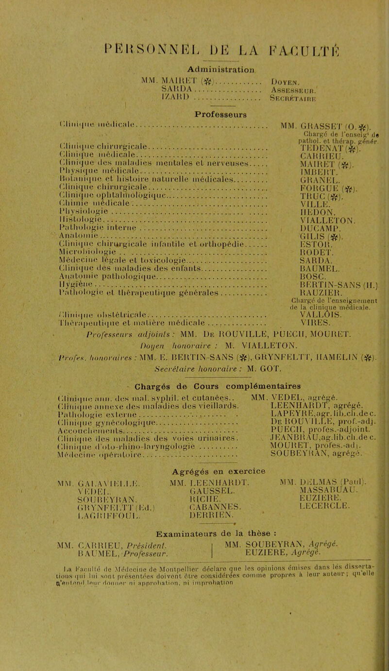 PERSONNEL DE LA FA-OULÎÛ Administration MM. MAIRET Doyen. SARDA Assesseur. l'/.ARI) Secrétaire Professeurs médicale MM. GRASSET (O.#). Chargé de l'enscig1 de ..... . . . , patliol. et thérap. genér. ( .liniqtio chirurgicale ’JIT) EN AT (4p. (Ilinique médicale CARRIEU. Clinique des maladies mentales cl nerveuses MAIRET (fç* Physique médicale IMRERT. Botanique et histoire naturelle médicales G R AN EL. Glinique chirurgicale FORGUK (#). Clinique ophtalmologique TRUC(^). Chimie médicale VILLE. Physiologie IILDON. Histologie VIALLETON. Pathologie interne DIJCAMP. Anatomie GILIS (#). Clinique chirurgicale infantile et orthopédie ESTOR. Microbiologie RODET. Médecine légale et toxicologie SARDA. Clinique des maladies des enfants BAUMEL. Anatomie pathologique BOSC. Hygiène BERTIN-SANS (IL) Pathologie et thérapeutique générales RAUZIER. Chargé de l’enseignement de la clinique médicale. Clinique obstétricale VALLOIS. Thérapeutique et matière médicale VIRES. Professeurs adjoints: MM. De ROUVILLE, PUECII, MOURET. Doyen honoraire : M. VIALLETON. Profes. honoraires : MM. E. BEHTIN-SANS (#), GRYNFELTT, IIAMELIN (#). Secrétaire honoraire : M. GOT. Chargés de Cours complémentaires Clinique ami. des mal. syphil. et cutanées.. Clinique annexe des maladies des vieillards. Pathologie externe Clinique gynécologique Accouchements Clinique des maladies îles voies urinaires. Clinique d'oto-rhino-laryngologie Médecine opératoire MM. VEDEL, agrégé. LEENHARDT, agrégé. LAPEYRE,agr. Iih.ch.de c. De ROUVILLE, prof.-adj. PLJECH, profes.-adjoint. JEAN BR A U, ag.lib.ch.de c. MOURET, proies.-ad|. SOUBEVBAN, agrégé. MM. GALAVIEELE. VEDEL. SOUBEYRAN. GRYNFELTT (Ed.) EAGBIEEOUE. Agrégés en exercice MM. LEENHARDT. GAUSSEL. 1UCIIE. CÀBANNES. DERRIEN. MM. DELMAS (Paul;. MASSABUAU. EUZIERE. LECEBCLE. Examinateurs de la thèse : MM. CAB RI EU, Président. I MM. SOUBEYRAN, Agrégé. BAUMEL, Professeur. | EUZIERE, Agrégé. La Faculté de Médecine de Montpellier déclare que les opinions émises dans lés disserta- lions qui lui sont présentées doivent être considérées comme propres à leur auteur; que le (l'entend loin* donner ni approbation, ni improbation ----- ... -