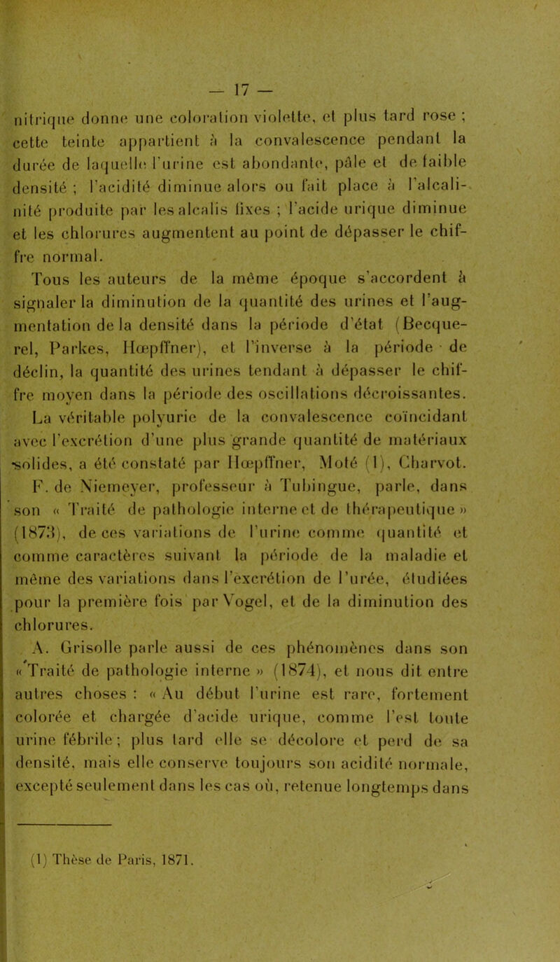 nitrique donne une coloration violette, et plus tard rose ; cette teinte appartient à la convalescence pendant la durée de laquelle l'urine est abondante, pâle et de faible densité; l'acidité diminue alors ou fait place à l’alcali- nité produite par les alcalis lixes ; l'acide urique diminue et les chlorures augmentent au point de dépasser le chif- fre normal. Tous les auteurs de la même époque s’accordent ù signaler la diminution de la quantité des urines et l'aug- mentation de la densité dans la période d'état (Becque- rel, Parkes, Hœpfîner), et l’inverse â la période • de déclin, la quantité des urines tendant à dépasser le chif- fre moyen dans la période des oscillations décroissantes. La véritable polyurie de la convalescence coïncidant avec l'excrétion d’une plus grande quantité de matériaux •solides, a été constaté par Hœpfîner, Moté (1), Charvot. F. de Niemeyer, professeur à Tubingue, parle, dans son « Traité de pathologie interne et de thérapeutique» ( 1873), de ces variations de l’urine comme quantité et comme caractères suivant la période de la maladie et même des variations dans l’excrétion de l’urée, étudiées pour la première fois parVogel, et de la diminution des chlorures. A. Grisolle parle aussi de ces phénomènes dans son « Traité de pathologie interne » (1874), et nous dit entre autres choses : « Au début l’urine est rare, fortement colorée et chargée d’acide urique, comme l’est toute urine fébrile; plus tard elle se décolore et perd de. sa densité, mais elle conserve toujours son acidité normale, excepté seulement dans les cas où, retenue longtemps dans (1) Thèse de Paris, 1871.