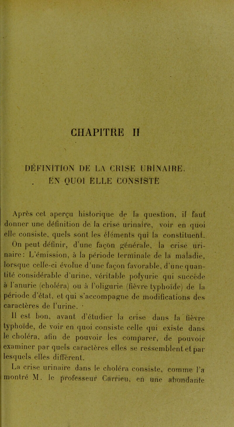 DÉFINITION DE LA CUISE URINAIRE. EN QUOI ELLE CONSISTE Après cet aperçu historique de la question, il faut donner une définition de la crise urinaire, voir en quoi elle consiste, quels sont les éléments qui la constituent. On peut définir, d une façon générale, la crise uri- naire: L’émission, à la période terminale de la maladie, lorsque celle-ci évolue d'une façon favorable, d une quan- tité considérable d urine, véritable polyurie qui succède à 1 anurie (choléra) ou à l’oligurie (fièvre typhoïde) de la période d’étal, et qui s’accompagne de modifications des caractères de l’urine. * 11 est bon, avant d étudier la crise dans la fièvre typhoïde, de voir en quoi consiste celle qui existe dans le choléra, afin de pouvoir tes comparer, de pouvoir examiner par quels caractères elles se ressemblent et par lesquels elles diffèrent. La crise urinaire dans le choléra consiste, comme l’a montré M. le professeur Carrieu, en une abondante