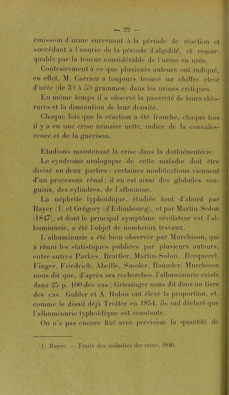 émission d'nnnc survenant à la période de réaction et succédant à l’anurie de la période d’algidité, et remar- quable par la teneur considérable de l’urine en urée. Contrairement à ce que plusieurs auteurs ont indiqué, en effet, M. Carrieu a toujours trouvé un chiffre élevé d’urée (de 30 à 50 grammes) dans les urines critiques. En même temps il a observé la pauvreté de leurs chlo- rures et la diminution de leur densité. Chaque fois que la réaction a été franche, chaque fois il y a eu une crise urinaire nette, indice de la convales- cence et de la guérison. Etudions maintenant la crise dans la dbthiénentérie. Le syndrome urologique de cette maladie doit être divisé en deux parties : certaines modifications viennent d’un processus rénal ; il en est ainsi des globules san- guins, des cylindres, de l’albumine. La néphrite typhoïdique, étudiée tout d’abord par Rayer (1) et Grégory (d’Edimbourg), et par Martin-Solon (1847), et dont le principal symptôme révélateur est l’al- buminurie, a été l’objet de nombreux travaux. L’albuminurie a été bien observée par Murchison, qui a réuni les statistiques publiées par plusieurs auteurs, entre autres Parkes, Brailler, Martin-Solon, Becquerel, Finger, Friedrich, Abeille, Srnoler, Batimler. Murchison nous dit que, d’après ses recherches, l'albuminurie existe dans 25 p. 100 des'eas ; Griesinger nous dit dans un tiers des cas. Gubler et A. Robin ont élevé la proportion, et, comme le disait déjà Trotter en 1854, ils ont déclaré que l’albuminurie typhoïdique est constante. On n’a pas encore fixé avec précision la quantité de (1) Rayer.-— Traité des maladies des reins,-1840.