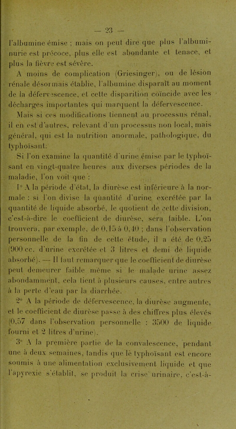l’albumine émise ; mais on peut dire que plus 1 albumi- nurie est précoce, plus elle est abondante et tenace, et plus la fièvre est sévère. A moins de complication (Griesinger), ou de lésion rénale désoi mais établie, l’albumine disparaît au moment de la défervescence, et cette disparition coïncide avec les décharges importantes qui marquent la défervescence. Mais si ces modifications tiennent au processus rénal, il en est d’autres, relevant d'un processus non local, mais général, qui est la nutrition anormale, pathologique, du ty p boïsant. Si l’on examine la quantité d'urine émise par le tvpboï- sant en vingt-quatre heures aux diverses périodes de la maladie, l’on voit que : 1° A la période d’état, la diurèse est inférieure à la nor- male : si l'on divise la quantité d'urine excrétée par la quantité de liquide absorbé, le quotient de celte division, c’est-à-dire le coefficient de diurèse, sera faible. L’on trouvera, par exemple, de 0,15 à 0,10 ; dans l'observation personnelle de la fin de cette étude, il a été de 0,25 (900 cc. d’urine excrétée et 3 litres et demi de liquide absorbé).— Il faut remarquer que le coefficient de diurèse peut demeurer laible même si h* malade urine assez abondamment, cela lient à plusieurs causes, entre autres à la perte d’eau par la diarrhée. 2° A la période de défervescence, la diurèse augmente, et le coefficient de diurèse passe à des chiffres plus élevés (0,57 dans l’observation personnelle : 3500 de liquide fourni et 2 litres d’urine). 3 A la première partie de la convalescence, pendant une à deux semaines, tandis que lè Ivphoïsant est encore soumis a une alimentation exclusivement liquide et que 1 apyrexie s établit, se produit la crise urinaire, e’est-à-
