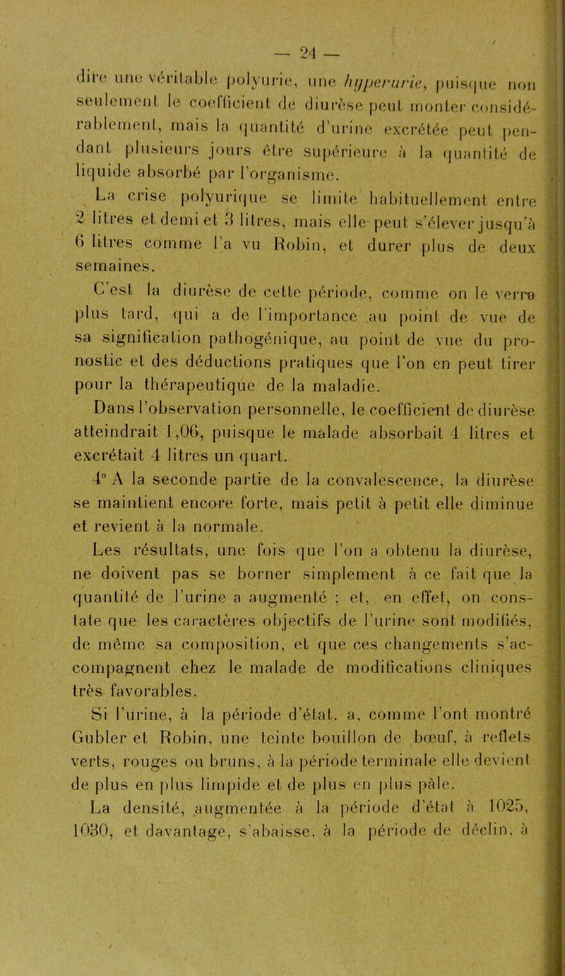 — 24 — dire une véritable polyurie, une hyperuriej puisque non seulement le coefficient de diurèse peut monter considé- ialdement, mais la quantité d’urine excrétée peut pen- dant plusieurs jours être supérieure à la quantité de liquide absorbé par l’organisme. La crise polyurique se limite habituellement entre 2 litres et demi et 3 litres, mais elle peut s’élever jusqu’à b litres comme l’a vu Robin, et durer plus de deux semaines. G est la diurèse de cette période, comme on le verra plus tard, qui a de l’importance au point de vue de sa signification pathogénique, au point de vue du pro- nostic et des déductions pratiques que l’on en peut tirer pour la thérapeutique de la maladie. Dans l’observation personnelle, le coefficient de diurèse excrétait 4 litres un quart. 4° A la seconde partie de la convalescence, la diurèse se maintient encore forte, mais petit à petit elle diminue et revient à la normale. Les résultats, une fois que l’on a obtenu la diurèse, ne doivent pas se borner simplement à ce fait que la quantité de l’urine a augmenté ; et, en effet, on cons- tate que les caractères objectifs de l’urine sont modifiés, de même sa composition, et que ces changements s’ac- compagnent ehez le malade de modifications cliniques très favorables. Si l’urine, à la période, d’état, a, comme l’ont montré Gubler et Robin, une teinte bouillon de bœuf, à reflets verts, rouges ou bruns, à la période terminale elle devient de plus en plus limpide et de plus en plus pâle. La densité, augmentée à la période d’état à 1025, 1030, et davantage, s’abaisse, à la période de déclin, à