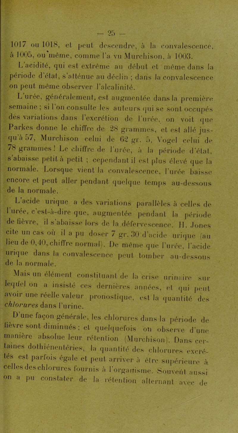 1017 ou 1018, el peut descendre, à la convalescence, à 1005, ou même, comme l’a vu Murchison, à 1003. L acidité, qui est extrême au début et même dans la période d état, s atténue au déclin ; dans la convalescence on peut même observer l'alcalinité. L urée, généralement, est augmentée dans la première semaine ; si 1 on consulte les auteurs qui se sont occupés des vaiiations dans I excrétion de I urée, on voit que Parkes donne le chiffre de 28 grammes, et est allé jus- qu’à 57, Murchison celui de 02 gr. 5, Yogel celui de 78 grammes! Le chiffre de l'urée, à la période d’état, s abaisse petit à petit ; cependant il est plus élevé que la normale. Lorsque vient la convalescence, l'urée baisse encore el peut aller pendant quelque temps au-dessous de la normale. L acide urique a des variations parallèles à celles de 1 uree, c’est-à-dire que, augmentée pendant la période de fièvre, il s abaisse lors de la défervescence. M. Jones cite un cas où il a pu doser 7 gr. 30 d'acide urique (au lieu de 0,40, chiffre normal). De même que Lurée, l’acide unque dans la convalescence peut tomber au-dessous de la normale. Mais un élément constituant de la crise urinaire sur lequel on a insisté ces dernières années, el qui peut avoir une réelle valeur pronostique, est la quantité des chlorures dans l’urine. D'une façon générale, les chlorures dans la période de lièvre sont diminués ; et quelquefois on observe d'une manière absolue leur rétention (Murchison). Dans cer- taines dothiénentéries, la quantité des chlorures excrè- tes est parfois égale et peut arriver à être supérieure à celles deschlorures fournis à l'organisme. Souvent aussi on a pu constater de la rétention alternant avec de
