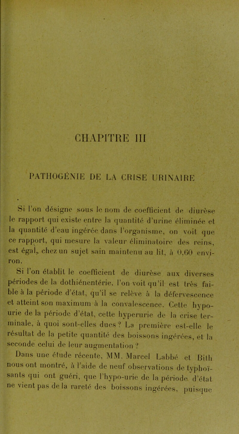 PATHOGÉNIE DE LA CRISE URINAIRE Si l’on désigne sous le nom de coefficient de diurèse le rapport qui existe entre la quantité d’urine éliminée et la quantité d’eau ingérée dans l’organisme, on voit que ce rapport, qui mesure la valeur éliminatoire des reins, est égal,, chez un sujet sain maintenu au lit, à 0,G0 envi- ron. Si 1 on établit le coefficient de diurèse aux diverses périodes de la dothiénentérie, l’on voit qu’il est très fai- ble à la période d état, qu il se relève à la défervescence et atteint son maximum à la convalescence. Cette hypo- urie de la période d’état, cette hyperurie de la crise ter- minale, à quoi sont-elles dues? La première est-elle le résultat de la petite quantité des boissons ingérées, et la seconde celui de leur augmentation ? Dans une étude récente, MM. Marcel Labbé et Dit h nous ont montré, à l’aide de neuf observations de typhoï- sants qui ont guéri, que l’hypo-urie de la période d’état ne vient pas delà rareté des boissons ingérées, puisque