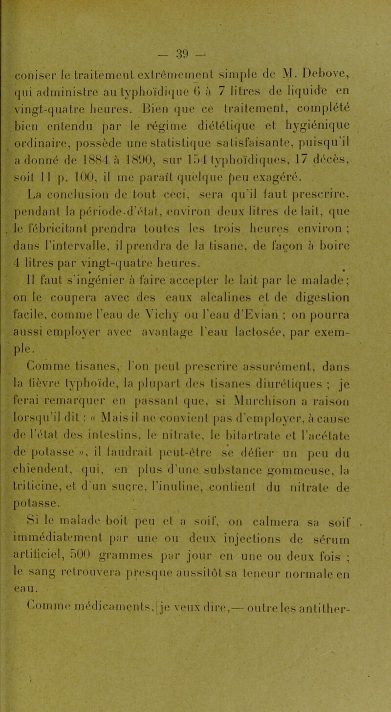 coniser le traitement extrêmement simple de M. Debove, qui administre au typhoïdique 6 à 7 litres de liquide en vingt-quatre heures. Bien que ce traitement, complété bien entendu par le régime diététique et hygiénique ordinaire, possède une statistique satisfaisante, puisqu'il adonné de 1884 à 1890, sur 151 typhoïdiques, 17 décès, soit 11 p. 100, il me paraît quelque peu exagéré. La conclusion de tout ceci, sera qu’il faut prescrire, pendant la période-d'élat, environ deux litres de lait, que , le fébricitant prendra toutes les trois heures environ ; dans l’intervalle, il prendra de la tisane, de façon à boire 4 litres par vingt-quatre heures. Il faut s’ingénier à faire accepter le lait par le malade; on le coupera avec des eaux alcalines et de digestion facile, comme l'eau de Vichy ou l'eau d’Evian ; on pourra aussi employer avec avantage l'eau laclosée, par exem- ple. Comme tisanes, l’on peut prescrire assurément, dans la fièvre typhoïde, la plupart dos tisanes diurétiques ; je ferai remarquer en passant (pic, si Murchison a raison lorsqu'il dit ; « Mais il ne convient pas d’employer, à cause de l’état des intestins, le nitrate, le bilartrate et l’acétate de potasse », il faudrait peut-être se défier un peu du chiendent, qui, en plus d'une substance gommeuse, la triticine, et d'un sucre, l’inuline, contient du nitrate de potasse. Si le malade boit peu et a soif, on calmera sa soif immédiatement par une ou deux injections de sérum artificiel, dOO grammes par jour en une ou deux fois ; le sang retrouvera presque aussitôt sa teneur normale en ea u. Comme médicaments,i je veux dire,— outre les antither-