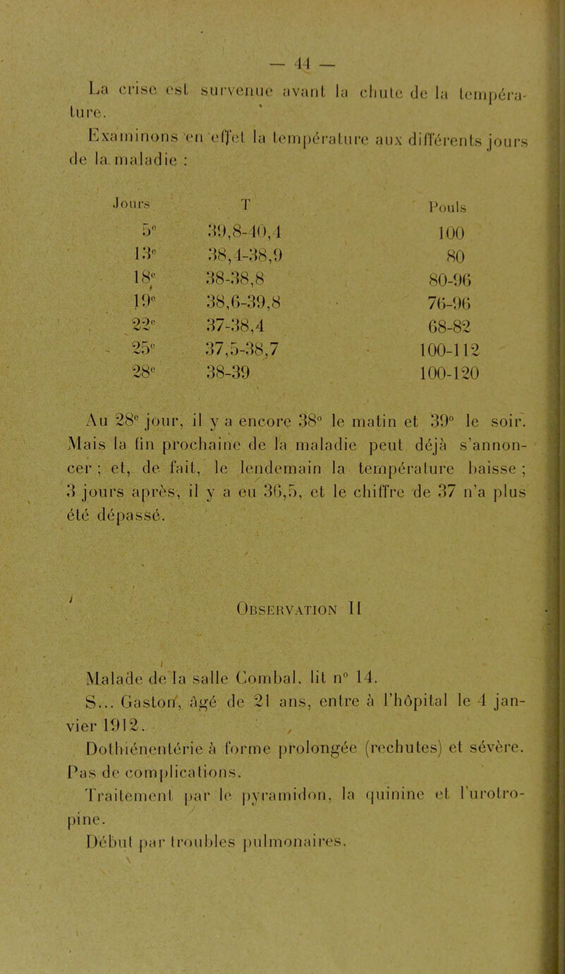 La crise est survenue avant la chute de la tempéra- ture. Examinons en effet la température aux différents jours de la maladie : Jours T Pouls 5° 39,8-40,4 100 13e 38,4-38,9 80 18e < 38-38,8 80-96 19e 38,6-39,8 76-96 22 37-38,4 68-82 9R(! ViJ 37,5-38,7 100-112 28e 38-39 100-120 Au 28° jour, il y a encore 38° le matin et 30° le soir. Mais la tin prochaine de la maladie peut déjà s’annon- cer ; et, de fait, le lendemain la température baisse ; 3 jours après, il y a eu 36,5, et le chiffre de 37 n’a plus été dépassé. Observation II Malade de la salle Combal. lit n° 14. S... Gaston, Agé de 21 ans, entre à l’hôpital le 4 jan- vier 1912. , Dothiénentérie à forme prolongée (rechutes) et sévère. Pas de complications. Traitement par le pyramidon, la quinine (4. 1 urolro- pine. Début par troubles pulmonaires.