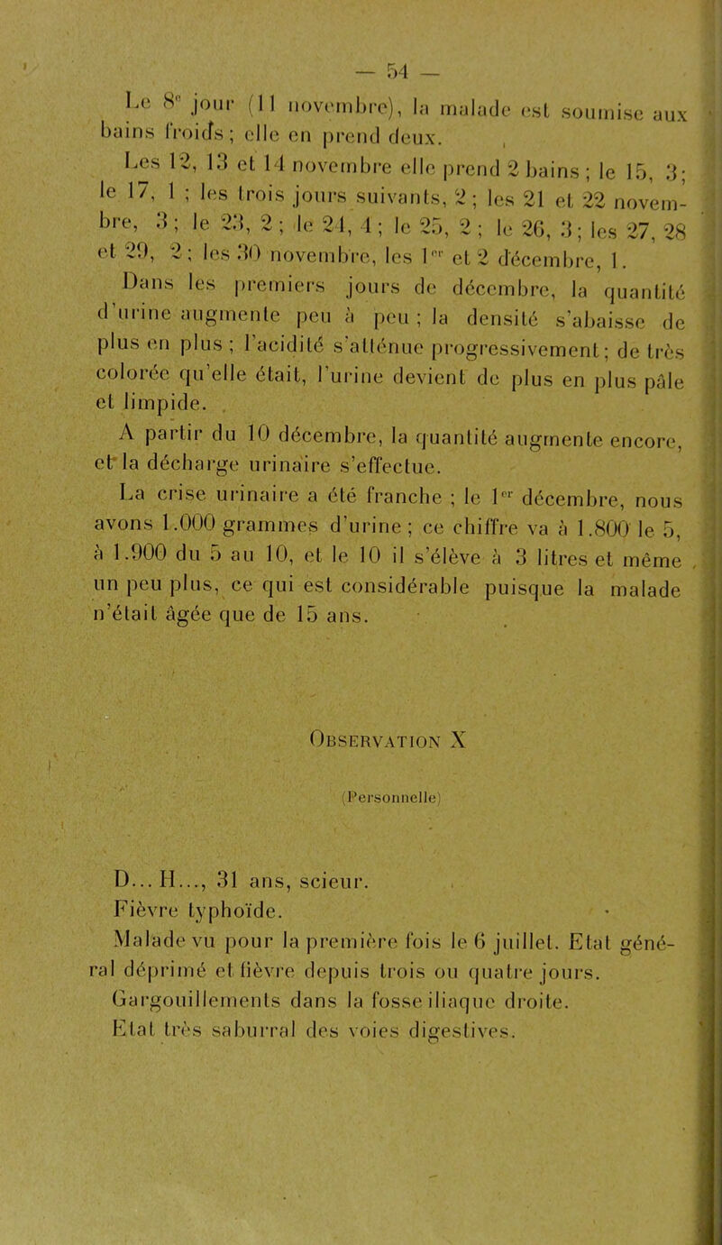 Le 8° jour (II novembre), In malade est soumise aux bains Iroicfs; elle en prend deux. Les 12, 13 et 14 novembre elle prend 2 bains ; le 15, 3* le 17, 1 ; les trois jours suivants, 2; les 21 et 22 novem- bre, 3 ; le 23, 2 ; le 24, 1 ; le 25, 2 ; le 26, 3; les 27, 28 et 29, 2; les 30 novembre, les lnr et 2 décembre, I. Dans les premiers jours de décembre, la quantité d’urine augmente peu à peu ; la densité s’abaisse de plus en plus ; l’acidité s’atténue progressivement: de très colorée qu’elle était, l’urine devient de plus en plus pale et limpide. A partir du 10 décembre, la quantité augmente encore, et' la décharge urinaire s’effectue. La crise urinaire a été franche ; le 1er décembre, nous avons 1.000 grammes d’urine ; ce chiffre va à 1.800 le 5, a 1.900 du o au 10, et le 10 il s’élève à 3 litres et même un peu plus, ce qui est considérable puisque la malade n’était âgée que de 15 ans. Observation X (Personnelle) D...H..., 31 ans, scieur. Fièvre typhoïde. Malade vu pour la première fois le 6 juillet. Etal géné- ral déprimé et fièvre depuis trois ou quatre jours. Gargouillements dans la fosse iliaque droite. Etat très saburral des voies digestives.