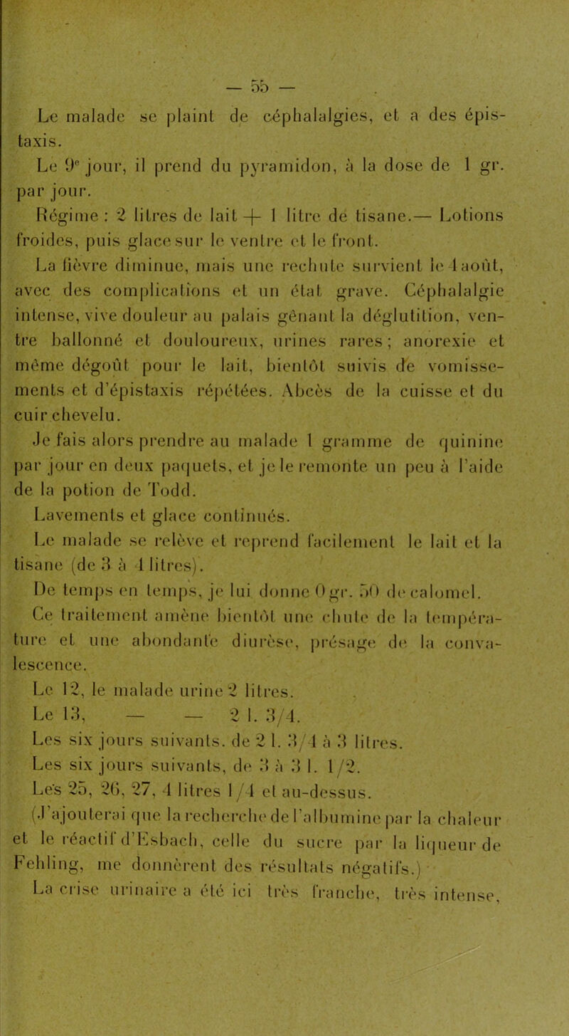 — 5b Le malade se plaint de céphalalgies, et a des épis- taxis. Le 9e jour, il prend du pyramidon, à la dose de 1 gr. par jour. Régime: 2 litres de lait —j— 1 litre de tisane.— Lotions froides, puis glace sur le ventre et le front. La lièvre diminue, mais une rechute survient le 1 août, avec des complications et un état grave. Céphalalgie intense, vive douleur au palais gênant la déglutition, ven- tre ballonné et douloureux, urines rares; anorexie et même dégoût pour le lait, bientôt suivis de vomisse- ments et d’épistaxis répétées. Abcès de la cuisse et du cuir chevelu. Je fais alors prendre au malade 1 gramme de quinine par jour en deux paquets, et je le remonte un peu à l’aide de la potion de Todd. Lavements et glace continués. Le malade se relève et reprend facilement le lait et la tisane (de 3 à 1 litres). De temps en temps, je lui donne Ogr. oO de calomel. Ce traitement amène bientôt une chute de la tempéra- ture et une abondante diurèse, présage de la conva- lescence. Le 12, le malade urine2 litres. Le 13, — —2 1. 3/4. Les six jours suivants, de 2 1. 3/4 à 3 litres. Les six jours suivants, de 3 à 3 1. 1 /2. Les 25, 2G, 27, 4 litres 1 4 et au-dessus. (J’ajouterai que la recherche de l'albumine par la chaleur et le léactil d Lsbach, celle du sucre par la liqueur de Fehling, me donnèrent des résultats négatifs.) La crise urinaire a été ici très tranche, très intense,