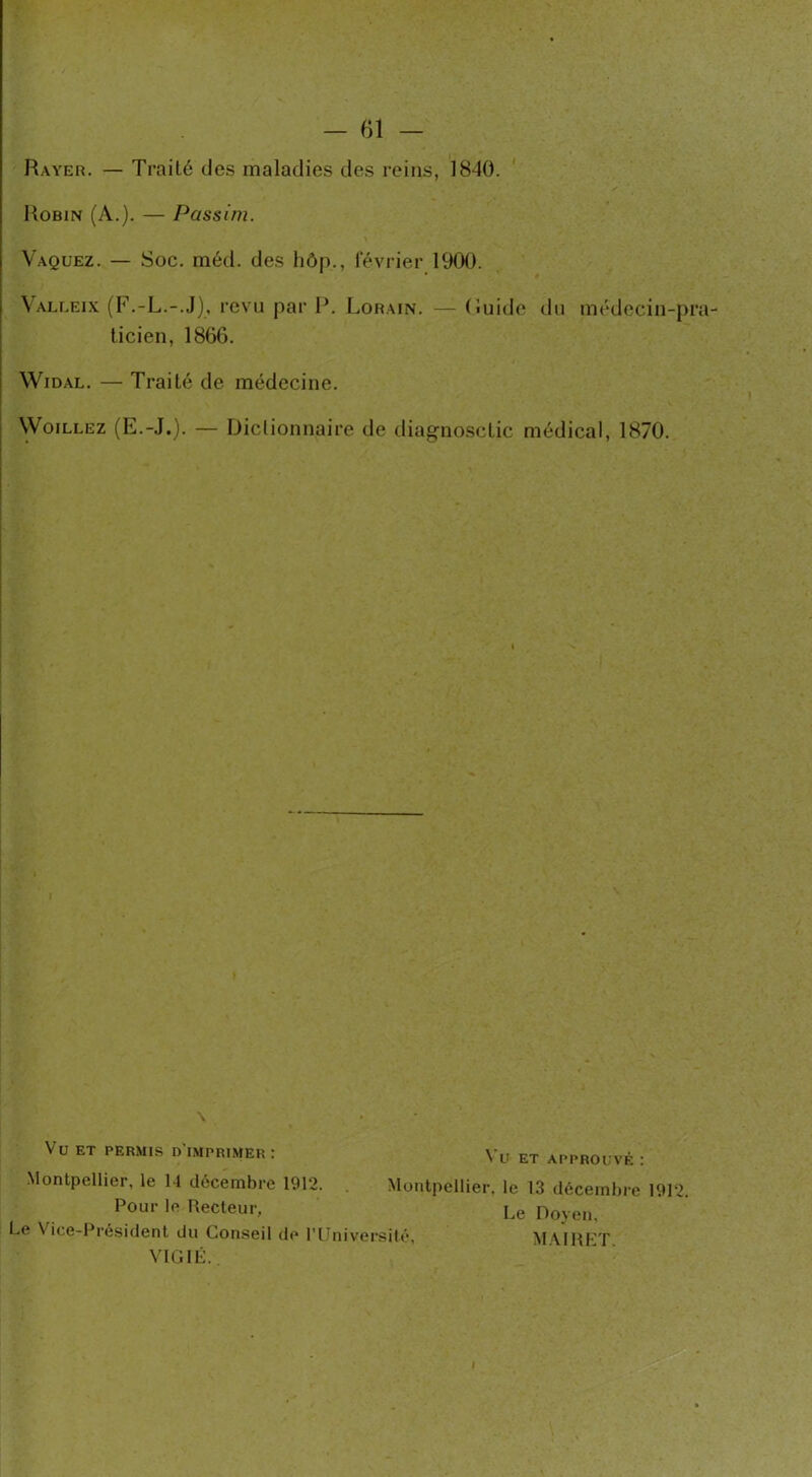 — 61 — Rayer. — Trailé des maladies des reins, 1840. Robin (A.). — Passi/n. Vaquez. — Soc. méd. des hôp., février 1900. Valleix (F.-L.-.J), revu par P. Lorain. — (iuide du médecin-pra- ticien, 1866. Widal. — Traité de médecine. Woillez (E.-J.). — Dictionnaire de diagnosclic médical, 1870. Vu ET permis d'imprimer: Vu ET APPROUVÉ : Pour le Recteur, jj( Le Vice-Président du Conseil de l'Université, VIGIE.. Doyen, MAIRET. 2.