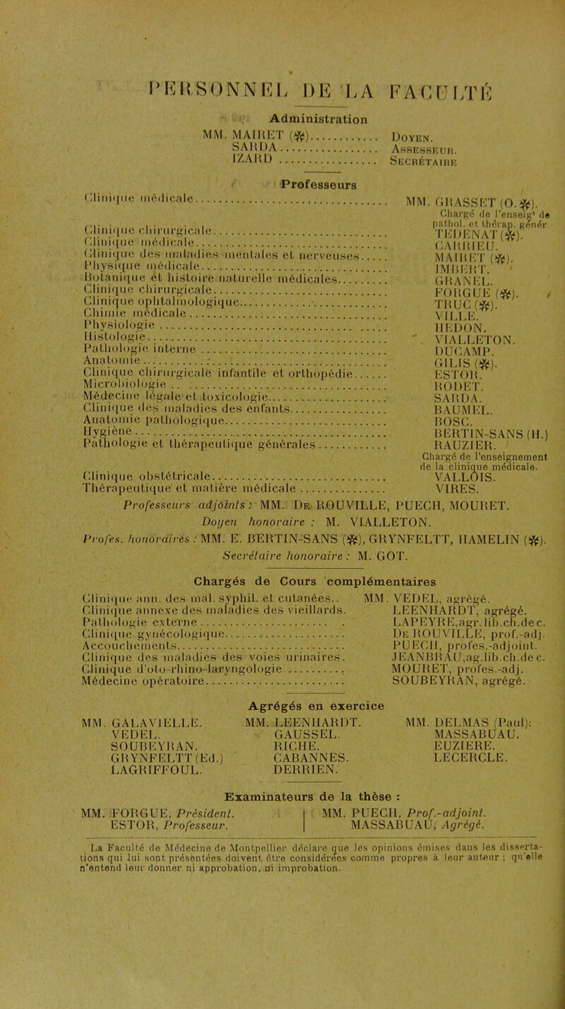 IMîltSONNRL UE EA EACÜLTÉ Administration MM. MAIHI'H’ (^) Doyen. SAHDA A.ssesseuh. IZAltD Sechétaiiir ! Professeurs (;imi(|iic médicnic MM GHASSDT (O.î^). Gliargd de l’enseiç' de f,,- ■ , • . I [lathol. et tliérai). gendr Glim.iMC c.limii-fricalc TDDKNAT(*) (diiiHHio inôdicale (GMdUI'UJ Gliiiiqiio dos iiialadios ineiitalos et norveiises MAIItHT (^) l*liysi«|iie Mjôdicalo IMHIdiT.' DoLaniciiie èt lii.sloii'e iiatui’ellc inédicale.s (jltANi'L CliiiHiuo cliinir-icale. FOlîGUD (îft?). / Clinique ophtalmologique • TM UC Cdiiuiie médicale VU 1 K lMiy.siologie IIUDON. listologie.. ' VIALLETON. Pathologie iritenie ; DUCAMP r gILIS (*). Clinique chinirgicale infantile et orthopédie l^STOH. Microbiologie HODET. Médecine légale et .to.xicologie SAHDA. Clinique dos maladies des enfants MAUMEC. Anatomie pathologique ROSC. fJyS'ène REKTIN-SANS (H.) Pathologie et thérapeutique générales RAUZIEH. Chargé de l’enseignement de la clinique médicale. Clinique obstétricale VALLOIS. Thérapeutique' et matière médicale VIRES. Professeurs adjoints: MM. De ROUVILLE, PUECII, MOURET. Doijen honoraire : M. VIALLETON. Profes. honoraires : MM. E. BERTIN-SANS (îftf), GRYNFELTT, IIAMELIN (î#^). Secrétaire honoraire : M. GOT. Chargés de Cours complémentaires Clinique ann. des mal. syphil. et cutanées.. Clinicpie anne.ve des maladies des vieillards. Pathologie externe Clinique gynécologique Accouchements Clinicpie ijes maladies des voies urinaires. Clinique d’oto-rhino-laryngologie , Médecine opératoire MM. VEDEL, agrégé. LEENHARDT, agrégé. LAPEYRE,agr. lih.ch.dec. De HOUVTLLE, prof.-adj. P U ECU, profes.-adjoint. .lEAN RH AU,ag.lih.ch.de c. MOURET, profes.-ad j. SOUBEYRAN, agrégé. MM. GALAVIELLE. VEDEL. SOUBEYRAN. GRYNFELTT(Ed.) LAGRIFFOUL. Agrégés en exercice MM. LEENHARDT. GAUSSEE. RICHE. CABANNES. DERRIEN. MM. DELMAS (Paul)'. MASSABUAU. EUZIERE. LECERCLE. Examinateurs de la thèse : MM. iFORGUE, Prés/den/. .1 | MM. PUECH, Pro/'.-adyom/. ESTOR, Professeur. | MASSABUAU, Agrégé. La Faculté de Médecine de Montpellier déclare que les opinions émises dans les disserta- tions qui Jui sont présentées doivent être considérées comme propres à leur auteur; qu'elle n’entend leur donner ni approbation, ni improbation.