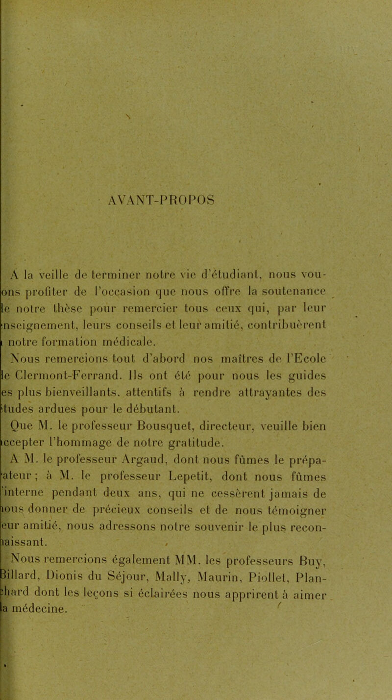 avant-proim:)S A la veille de terminer notre vie d’étndiant, nous vou- ons profiter de l’occasion que nous olîre la soutenance le notre thèse pour remerciei’ tous C(‘ux qui, par leur nseignement, leui’s conseils el leur amitié, contrihuèrent 1 notre formation médicale. Nous remercions tout d’abord nos maîtres de l’Ecole le Clermont-Ferrand. Ils ont été pour nous les «guides es plus bienveillants, attentifs à rendre attrayantes des tildes ardues poui’ le débutant. Que M. le professeur Bousquet, directeui’, veuille bien iccepter l’hommage de notre gratitude. A M. le professeur Argaud, dont nous fûmes le prépa- ateur ; à M. le professeur Lepetit, dont nous fûmes interne pendant deux ans, qui ne cessèi*ent jamais de ions donner de précieux conseils et de nous témoigner eur amitié, nous adressons notre souvenir le plus recon- laissant. Nous remercions également MM. les professeurs Buy, Billard, Dionis du Séjour, Mally, Maurin, Piollet, Plan- :hard dont les leçons si éclairées nous apprirent è aimer a médecine. ^