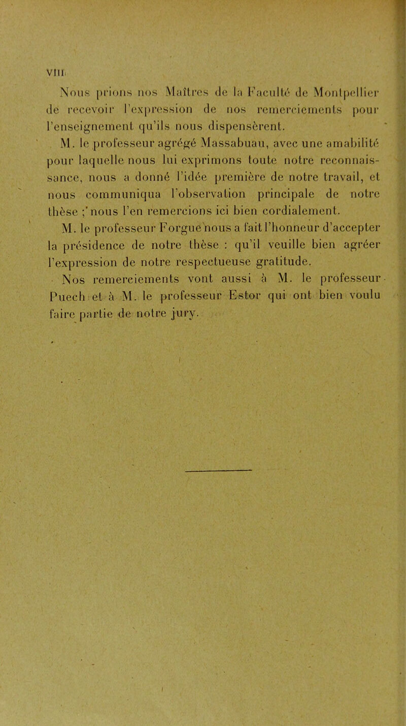 villi Nous prions nos Maîlros de la Faculté de Montpellier ivi. le proiesseur agrégé iViassaouau, avec une amaninte ^ pour laquelle nous lui exprimons toute notre reconnais- sauce, nous a donné l’idée première de notre travail, et nous communiqua l’observation principale de notre t thèse ;'nous l’en remercions ici bien cordialement. ; ■ M. le professeur Forgue nousa fait l’honneur d’accepter 1 la présidence de notre thèse : qu’il veuille bien agréer l’expression de notre respectueuse gratitude. - Nos remerciements vont aussi à M. le professeur- ’ Puech et à M. le professeur Estor qui ont bien voulu faire partie de notre jury. I