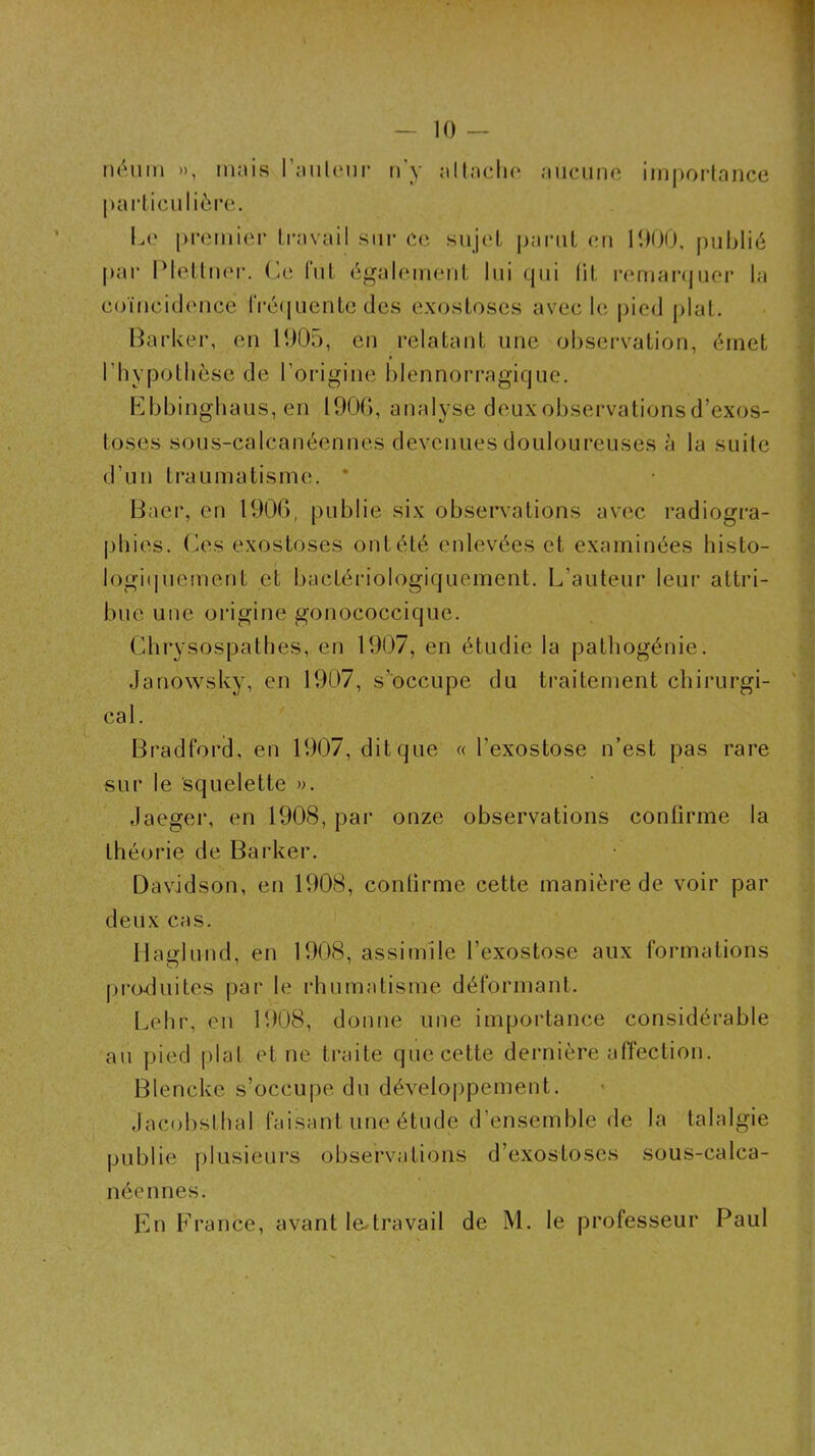 néum », ninis l’iiiileni’ iTy mIImcIk* niicunc iinporlance parliciilièrc. L(‘ premier travail sur ce sujet parut eu 1000, publié par IMetluer. (!le fut également lui qui lit remaiajuer la coïncidence rré(juentc des exostoses avec le pied (>lat. Barker, en 1005, eu relatant une observation, émet riiypotbèse de l’origine blennorragique. Bbbinghaus, en 1900, analyse deux observations d’exos- toses soLis-calcanéennes devenues douloureuses à la suite d’un traumatisme, * Baer, en 1900, publie six observations avec radiogra- phies. (^es exostoses ont été enlevées et examinées histo- logi(piement et bactériologiquement. L’auteur leur attri- bue une origine gonococcique. Ghrysospathes, en 1907, en étudie la patliogénie. Janowsky, en 1907, s’occupe du traitement chirurgi- cal. Bradford, en 1907, dit que « l’exostose n’est pas rare sur le squelette ». Jaeger, en 1908, par onze observations confirme la théorie de Barker. Davidson, en 1908, confirme cette manière de voir par deux cas. Ilaglund, en 1908, assimile l’exostose aux formations produites par le rhumatisme déformant. t.ehr, eu 1908, donne une importance considérable au pied plat et ne traite que cette dernière affection. Blencke s’occupe du développement. Jacobstlial faisant une étude d’ensemble de la talalgie publie plusieurs observations d’exostoses sous-calca- néennes. En France, avant le-travail de M. le professeur Paul