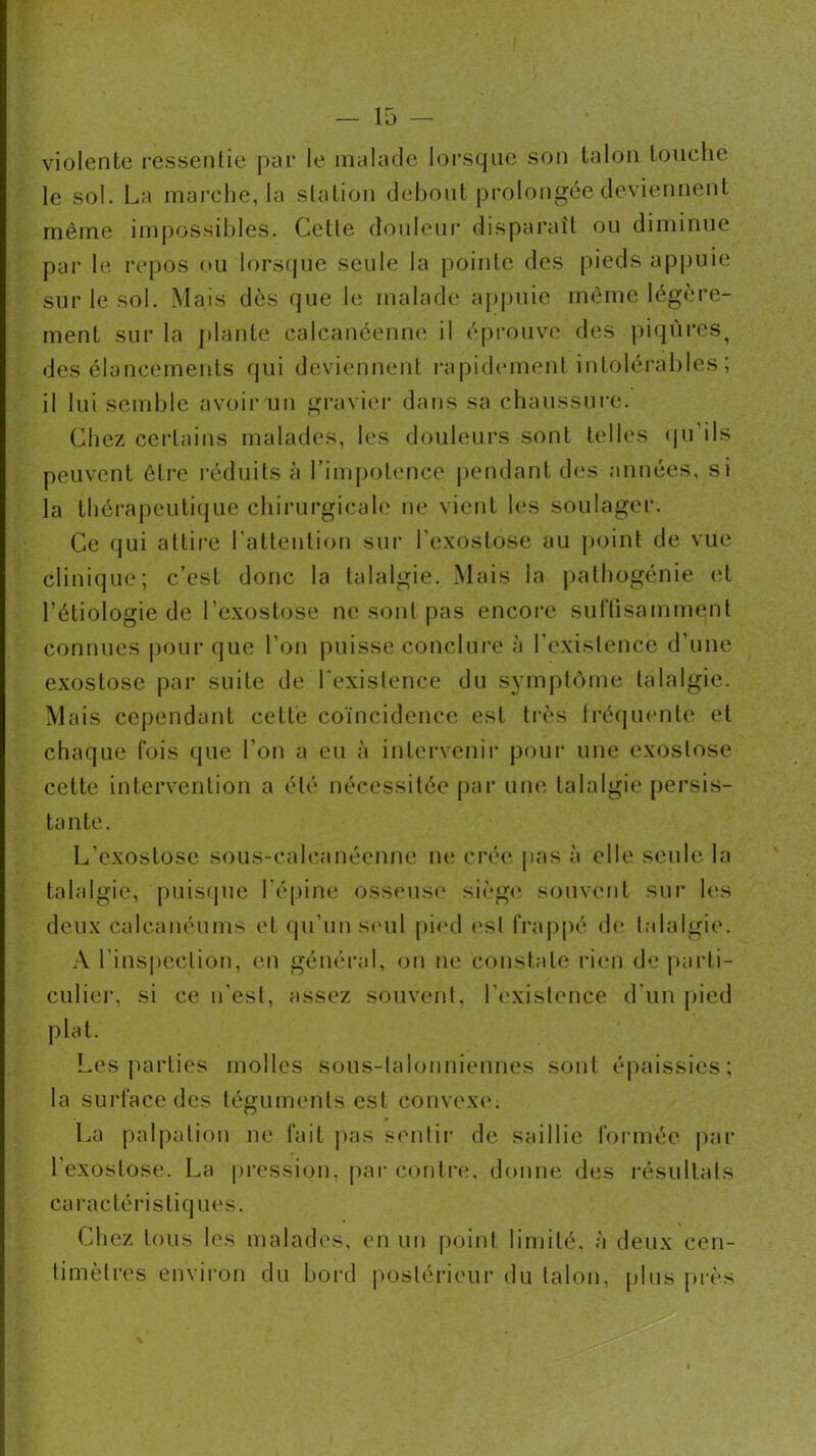 violente i-essenlie par le malade lorsque son talon touche le sol. La marche, la station debout prolongée deviennent même impossibles. Cette douleur disparaît ou diminue par le repos ou lorsque seule la pointe des pieds appuie sur le sol. Mais dès que le malade a[)|)uie môme légère- ment sur la plante calcanéenne il éprouve des jdqùres^ des élancements qui deviennent i-apidement intoléi’ahles ; il lui semble avoir un graviei- dans sa chaussui-e. Chez certains malades, les douleurs sont telles (|u’ils peuvent être l'éduits à l’impotence pendant des années, si la thérapeutique chirurgicale ne vient les soulager. Ce qui attire Latteution sur l'exostose au point de vue. clinique; c’est donc la talalgie. Mais la pathogénie et l’étiologie de l’exostose ne sont pas encore surtisamment connues pour que l’on puisse conclure à l’existence d’une exostose par suite de l'existence du symptôme talalgie. Mais cependant cette coïncidence est ti-ès Iréqinmte et chaque fois que l’on a eu à intervenii’ pour une exostose cette intervention a été nécessitée par une talalgie persis- tante. L’exostose sous-calcanéenne ne crée pas à elle seule la talalgie, puiscpie l'é|)ine osseuse sièg<‘ souvent sui* les deux calcanéums et qu’un s('ul pied est frappé de talalgie. A l'inspection, en généi’al, ou ne constate rien de jiarti- culier, si ce n’est, assez souvent, l’existence d'un pied plat. Les parties molles sous-talonniennes sont é|)aissies; la surface des téguments est convex(‘. La palpation ne fait ])as sentii* de saillie fonnée par l'exostose. La pi'ession, par contre, donne des résultats caractérisliq lies. Chez tous les malades, en un point limité, à deux cen- timètres environ du bord postérieur du talon, plus près