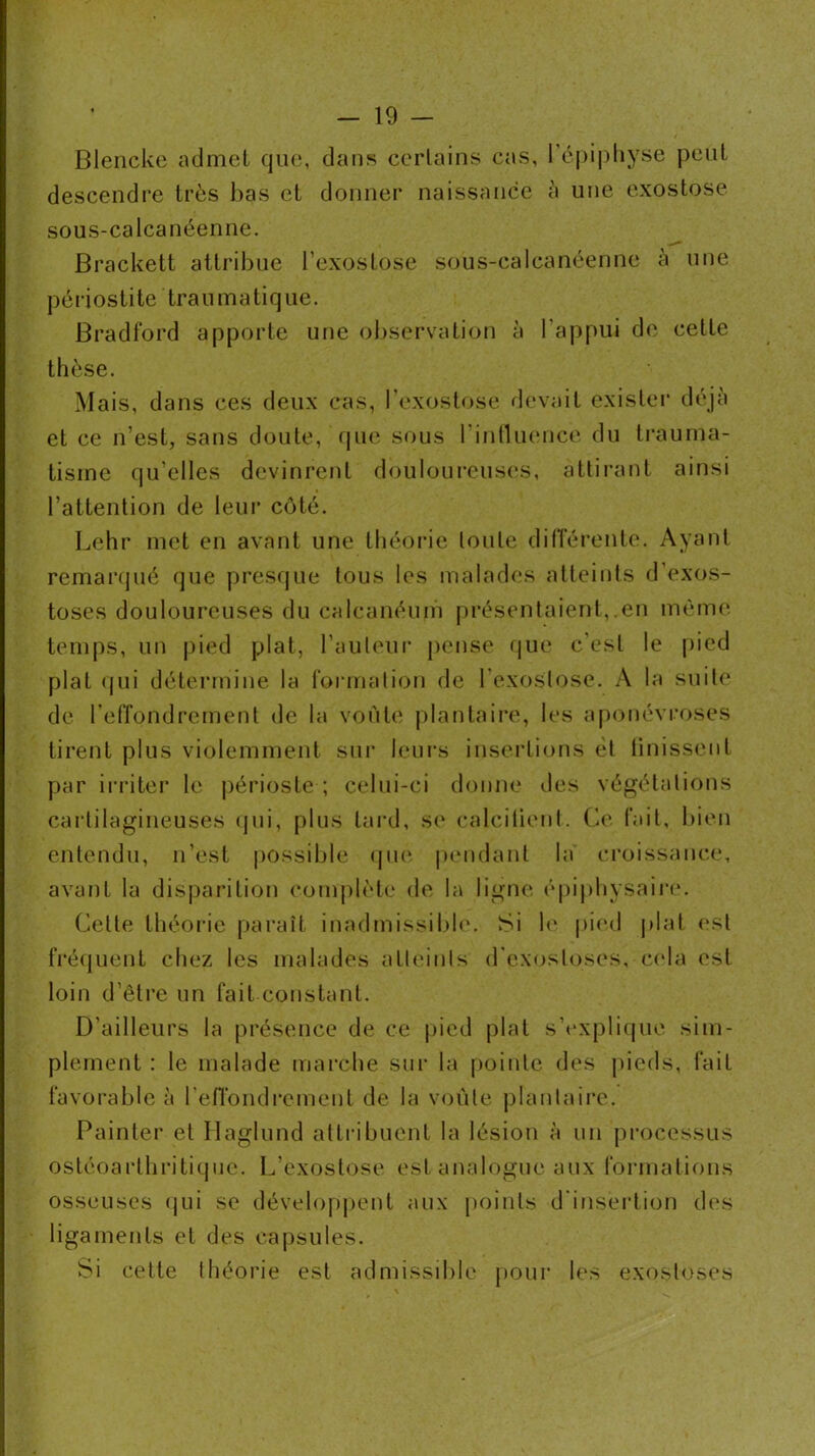 Blencke admet que, dans certains cas, 1 épi|)liyse peut descendre très lias et donner naissance à une exostose sous-calcanéenne. Brackett attribue l’exostose sous-calcanéenne à une périostite traumatique. Bradford apporte une observation à l'appui de celte thèse. Mais, dans ces deux cas, l’exostose devait exislei' déjà et ce n’est, sans doute, que sous rintlmmce du li’auma- tisme qu’elles devinrent douloureuses, attirant ainsi l’attention de leur côté. Lehr met en avant une théorie toute dilîérenle. Ayant remanpié que presque tous les malades atteints d’exos- toses douloureuses du calcanéum présentaient,.en mèm(“. temps, un pied plat, l’auleui' pense fjue c’est le pied plat (jui détermine la (ormalion de l’exostose. A la suite de l’effondrement de la voûte plantaire, les aponévroses tirent plus violemment sni' leni's insei'tions ét linissenl par irritei* le périoste ; celui-ci donne des végétations cartilagineuses (jui, plus lard, se calcitienl. Ce fait, bien entendu, n’est possible (jue pcMidanl la croissance, avant la disj)arilion complète de la ligne épiphysaire. Celle théoi'ie paraît inadmissild(\ Si le pied plat est fré(juent chez les malades atleinis d’exostoses, c(da est loin d’être un fait constant. D’ailleurs la présence de ce pied plat s’explicpie sim- plement : le malade marche sur la [)oinle des pieds, fait favorable à ren’ondrement de la voûte plantaire. Painler et Ilaglund alli-ibuent la lésion à un processus osléoarthritique. L’exostose est analogue aux formations osseuses (jui se dévelopj)ent aux points d'insertion des ligaments et des capsules. Si celte théorie est admissible pour les exostoses