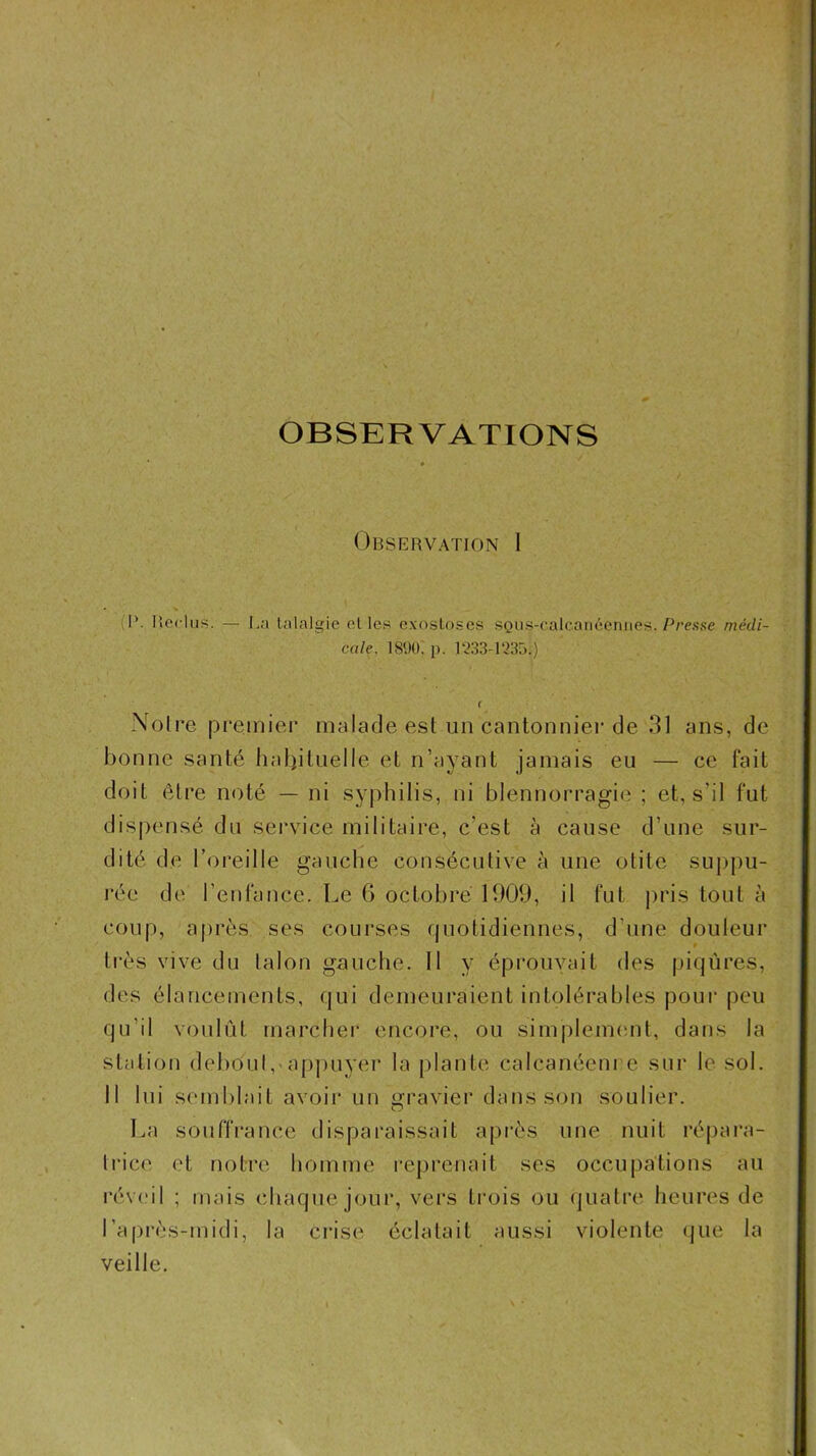 OBSERVATIONS Observation 1 (1*. Reclus. — I,a lalalgie elles exostoses SQiis-ealcaiiéeniies. P/’e.sse médi- cale, 1890; p. 1*233-1235.) i \olre premier malade est un cantonnier de 31 ans, de bonne santé habituelle et n’ayant jamais eu — ce fait doit être noté — ni syphilis, ni blennorragie ; et, s’il fut dispensé du service militaire, c’est à cause d’une sur- dité de l’oreille gauche consécutive à une otite suppu- rée de l’enfance. Le G octobre 1909, il fut jiris tout à coup, après ses courses quotidiennes, d’une douleur très vive du talon gauche. 11 y éprouvait des piqûres, des élancements, qui demeuraient intolérables poui* peu qu’il voulût marcher encore, ou simplemimt, dans la station deboutappuyer la [)lante calcanéem e sur le sol. 11 lui semblait avoii* un gravier dans son soulier. La souffrance disparaissait après une nuit répai*a- li'ice et notre homme rejirenait ses occupations au révi'il ; mais chaque jour, vers trois ou (juatre heures de l’après-midi, la crise éclatait aussi violente (jue la veille.