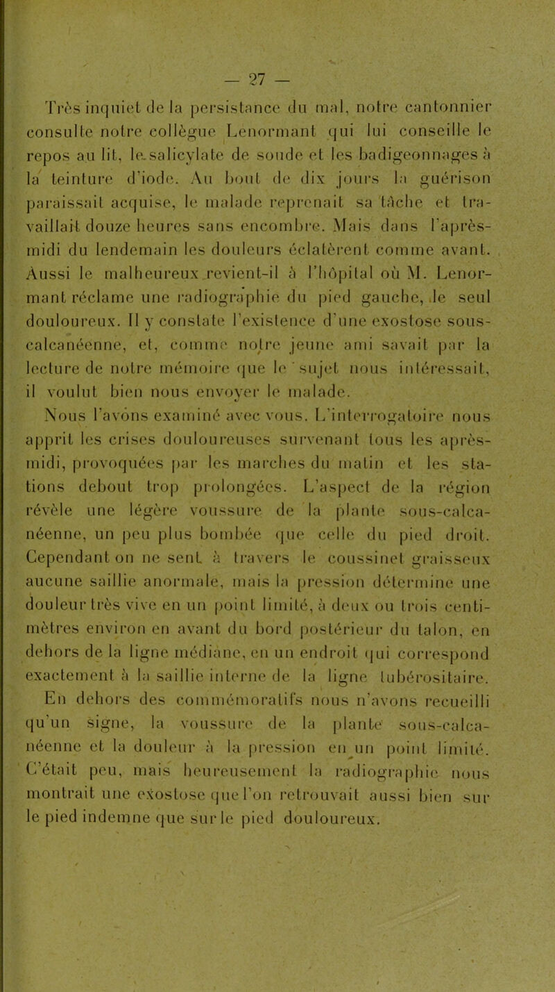 — 21 — Très inquiet de la persistance du mal, notre cantonnier consulte notre collègue Lenorinant (jui lui conseille le repos au lit, le.salicylate de soude et les badigeonnages à la teinture d’iode. Au bout (b* dix jours la guérison paraissait accpaise, le malade i*eprenait sa tâche et ti*a- vaillait douze heures sans encombre. Mais dans l’après- midi du lendemain les douleurs éclatèrent comme avant. Aussi le malheureux revient-il à l’Iiôpital où M. I^enor- mant réclame une radiographie du pied gauche, .le seul douloureux. 11 y constate l’existence d’une exostose sous- </ calcanéenne, et, comme notre jeune ami savait |>ar la lecture de notre mémoiia* (jue l(‘ ^suj(T nous inléi’essail, il voulut bi(‘u nous envoyei’ le malade. Nous l’avons examiné av(îc vous. L’interrogaloiia' nous apprit les crises douloureuses sui'venant tous les a[)rès- midi, pi-(n'oqué(‘S par les inai’ches du matin et les sta- tions debout tro|) prolongées. L’aspect de la région révèle une légèi’e voussui'e de la plante sous-calca- néenne, un peu plus bombée (pu* C(dle du pied dr(>it. Cependant on ne sent à travei*s le coussinet graiss<Mix aucune saillie anonnale, mais la [pression détei'mine une douleur ti*ès vive en un point limité, à (hmx ou ti-ois centi- mètres environ en avant du bord postérieui* du talon, en dehors de la ligne médiane, (mi un endroit (jui correspond exactement à la saillie interiK* de la ligne tubérositaire. En dehors des commémoratifs nous n’avons l'ecueilli qu’un signe, la voussuri' de la plante sous-calca- néenne et la douleur à la pression en un point limité. C’était peu, mais heureusement la radiographie nous montrait une e.xostose (jue l’on retiajuvait aussi bi(‘u sur le pied indemne (jue sur le pied douloureux.