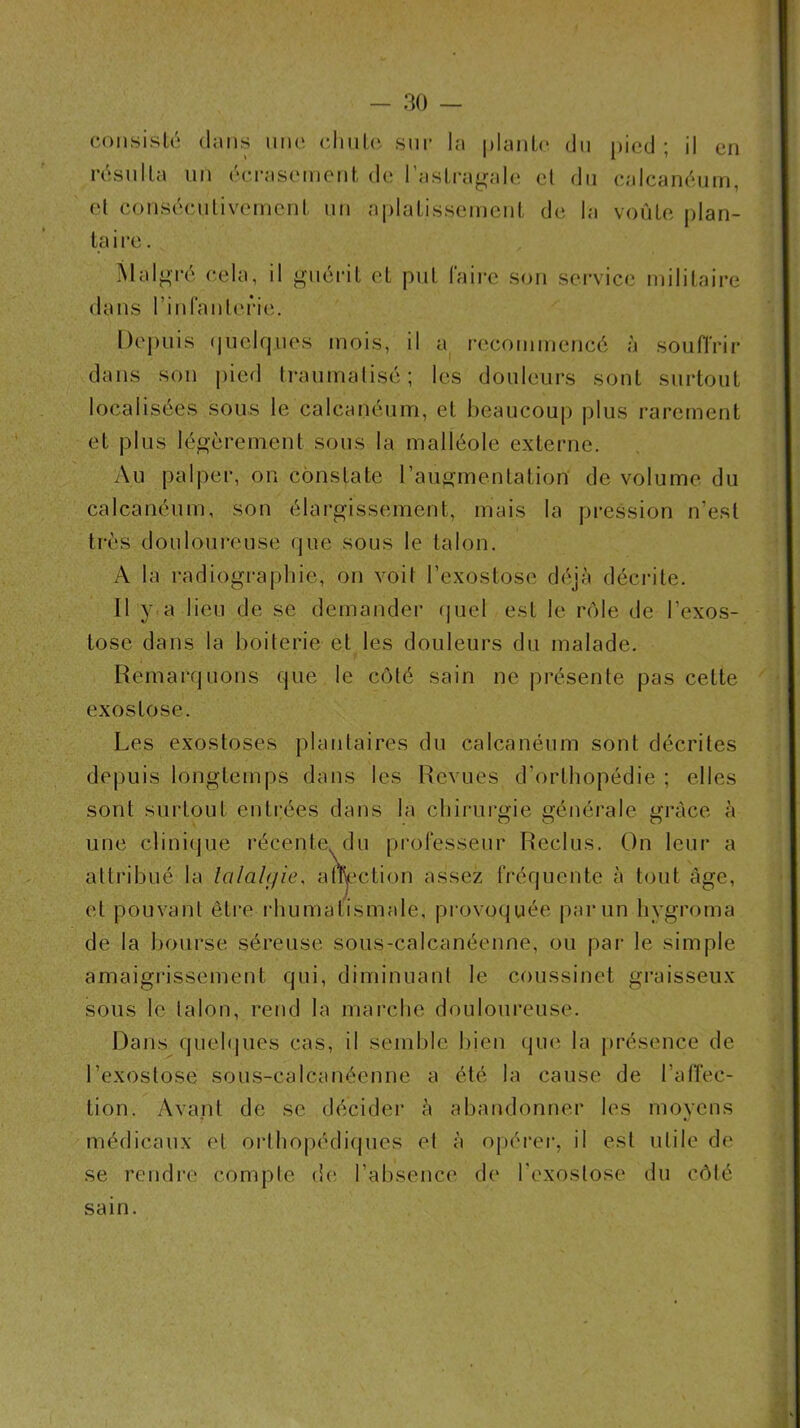 coiisisU; dans ime (diiiLo sur la planO' du pied; il en résnlla un éci-asemeril, de l’aslra^rale et du calcanéum, et conséculivemenl un aplatissemeid, de la voûte plan- ta i ce. Mal^'i'é cela, il ‘^Miéi-it et put faire son service militaire dans rinfanlerie. Depuis (luelques mois, il a i-ecommencé à souffrir dans son pied traumatisé; les douleurs sont surtout localisées sous le calcanéum, et beaucoup plus rarement et plus légèrement sous la malléole externe. Au palper, on constate raugmentation de volume du calcanéum, son élarpjissement, mais la pression n’est très douloureuse que sous le talon. A la radiographie, on voit l’exostose déjà décrite. Il y.a lieu de se demander (juel est le rôle de l’exos- tose dans la boiterie et les douleurs du malade. Remarquons que le côté sain ne présente pas cette exostose. Les exostoses plantaires du calcanéum sont décrites depuis longtemps dans les Revues d’orthopédie ; elles sont surtout enti:ées dans la chirurgie générale grâce à une clini(]ue récente, du professeur Reclus. On leur a attribué la lalaUjie, alwction assez fréquente à tout âge, et pouvant êti’e i-humatismale, provoquée par un livgroma de la bourse séreuse sous-calcanéenne, ou par le simple amaigrissement qui, diminuant le coussinet graisseux sous le talon, rend la marche douloureuse. Dans quel<|ues cas, il semble bien qm^ la j)résence de l’exostose sous-calcanéenne a été la cause de l’alTec- tion. Avant de se décider à abandonner les moyens médicaux et orthopédiques et à opérei’, il est utile de se rendre compte d(ï l’absence de l’exostose du côté sain.