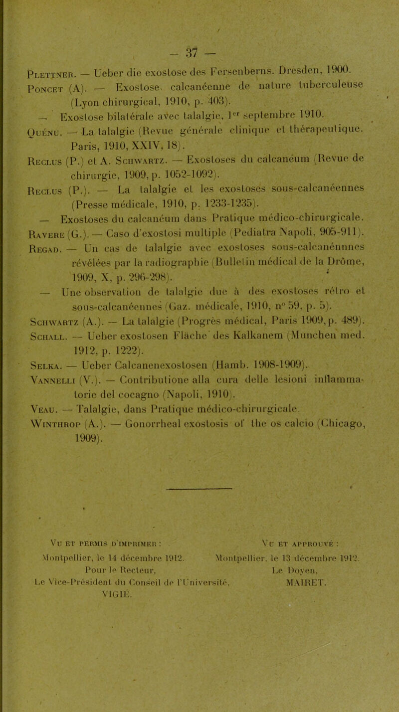 Plettneh. — Uebor die exoslosc des Fersenberns. Üresden, 19(X). PoNCET (A). — Exostose- calcanéenne de nature tubercnleiise (Lyon chirurgical, 1910, p. 403). Paris, 1910, XXIV, 18). Reclus (P-) et A. Schwartz. — Exosloscs du calcanéum ■ Reclus (P.). — La talalgie et les exostoses sous-calcanéennes (Presse médicale, 1910, p. 1233-123o). — Exostoses du calcanéum dans Pratique médico-chirurgicale. Ravere(G.).— Caso d’exoslosi multiple, (l^ediatra Napoli, 905-911). Regad. — Un cas de talalgie avec exoslo.ses sous-calcanénnnes révélées [>ar la radiographie . Rnllelin médical de la Drôme, 1909, X, p. 290-298). — Une observalion de talalgie due à des exostoses réli’o et sous-calcanéennes'Gaz. médicale, 1910, n .)9. p. 5). Schwartz (A.). — La talalgie (Progrès médical, Paris KHJ9, [). 489). SciiALL. — Uebcr exostosen Flache des Kalkanem (.München med. 1912, p. 1222). Selka. — Ueber Calcanenexostosen (llamb. 1908-RK19). Vannelli (V.). — Contribulione alla cura delle lesioni inllamma- torie del cocagno (Napoli. 1910i. Veau. — Talalgie, dans Pratique médico-ehii-nrgicale. WiNTiiRoe (A.). — Gonorrheal exostosis of the os calcio (Ghicago, 1909). Vu ET PERMIS D IMPRIMEP. : Monlpellier, le 14 déceinl)re U.U2. Moi Pour le llecteiir, l.e Vice-l*rési(lenl du r.onseü d<‘ n’niversilé, VIGIK. Vf ET APPROUVÉ : Montpellier, le 13 déceinhre P.U2. Le Doveii. MAlllLT.