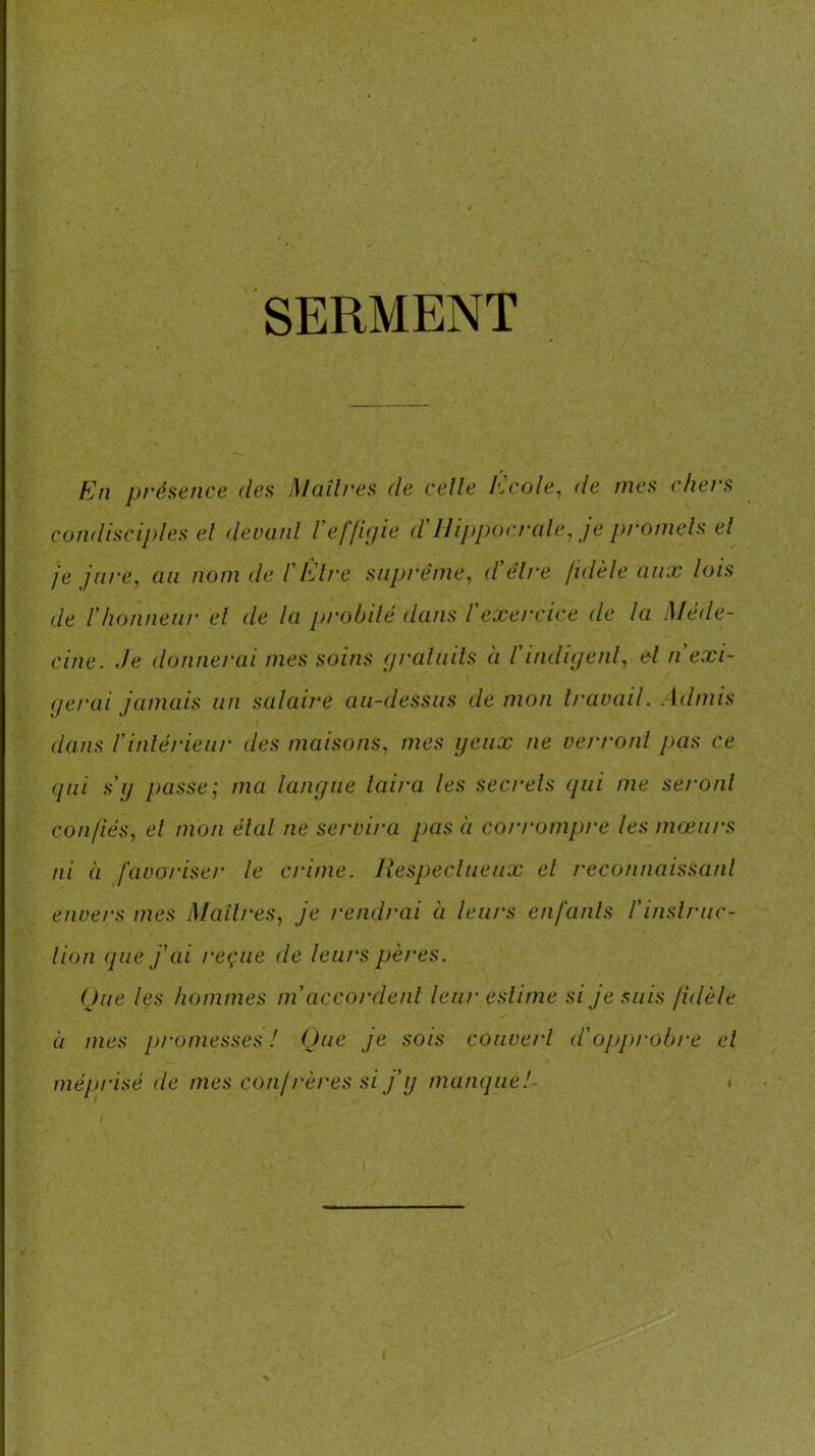 SERMENT En présence des Maîtres de celle Ecole, de mes chers condisciples el deuanl l'eflinie d'llippocralc, je promels el je jure, an nom de TÈlre suprême, d'élre fidèle aux lois de r/ionneiir el de la probité dans l'exercice de la Méde- cine. de donnerai mes soins graluils à l'indiyenl, el n exi- gerai jamais un salairx au-dessus démon travail. Admis dans l'inlérieur des maisons, mes yeux ne verront pas ce qui s'y passe; ma langue laira les secrets qui me seront confiés, el mon élal ne servira pas à corrompre les mœurs ni à favoriser le crime. Respeclueux el reconnaissant envei-s mes Maîtres, je rendrai à leurs enfanls l'inslruc- lion que jdii reçue de leurs pères. (due les hommes m'accordenl leur estime si je suis fidèle il mes promesses I Que je sois couvert d'opprobre el méprisé de mes confi'ères si j'y manque!