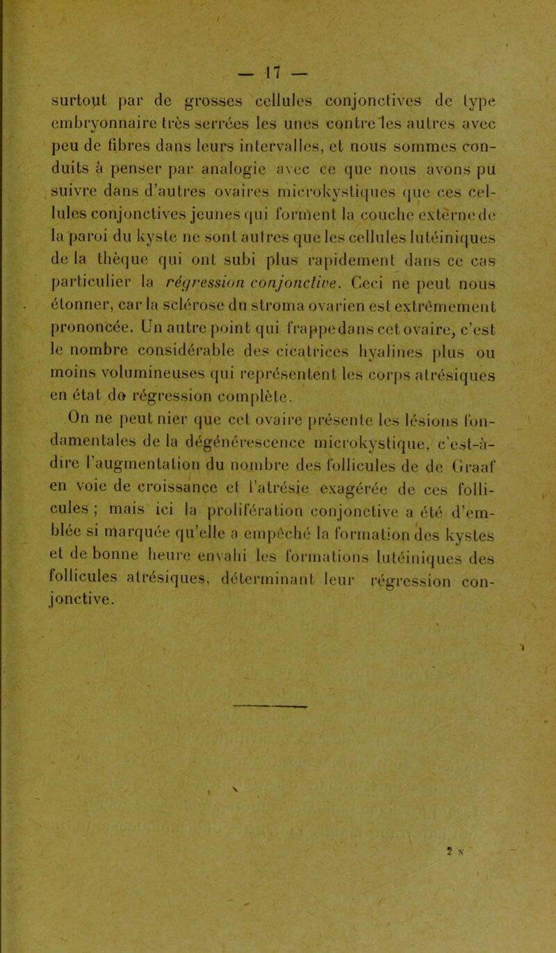 surtout par de grosses cellules conjonctives de type embryonnaire très serrées les unes contre les autres avec peu de libres dans leurs intervalles, et nous sommes con- duits à penser par analogie avec ce que nous avons pu suivre dans d’autres ovaires microkystiques (pie ces cel- lules conjonctives jeunes (pii forment la couche externe de la paroi du kyste ne sont autres que les cellules lutéiniques de la thècjue qui ont subi plus rapidement dans ce cas particulier la régression conjonctive. Ceci ne peut nous étonner, car la sclérose du stroma ovarien est extrêmement prononcée. Un autre point qui frappedans cet ovaire, c’est le nombre considérable des cicatrices hyalines plus ou moins volumineuses qui représentent les corps atrésiques en état do régression complète. On ne peut nier que cet ovaire présente les lésions fon- damentales de la dégénérescence microkystique, c’est-à- dire l’augmentation du nombre des follicules de de Graaf en voie de croissance et l’atrésie exagérée de ces folli- cules ; mais ici la prolifération conjonctive a été d’em- blée si marquée qu’elle a empêché la formation des kystes et de bonne heure envahi les formations lutéiniques des follicules atrésiques, déterminant leur régression con- jonctive. 1