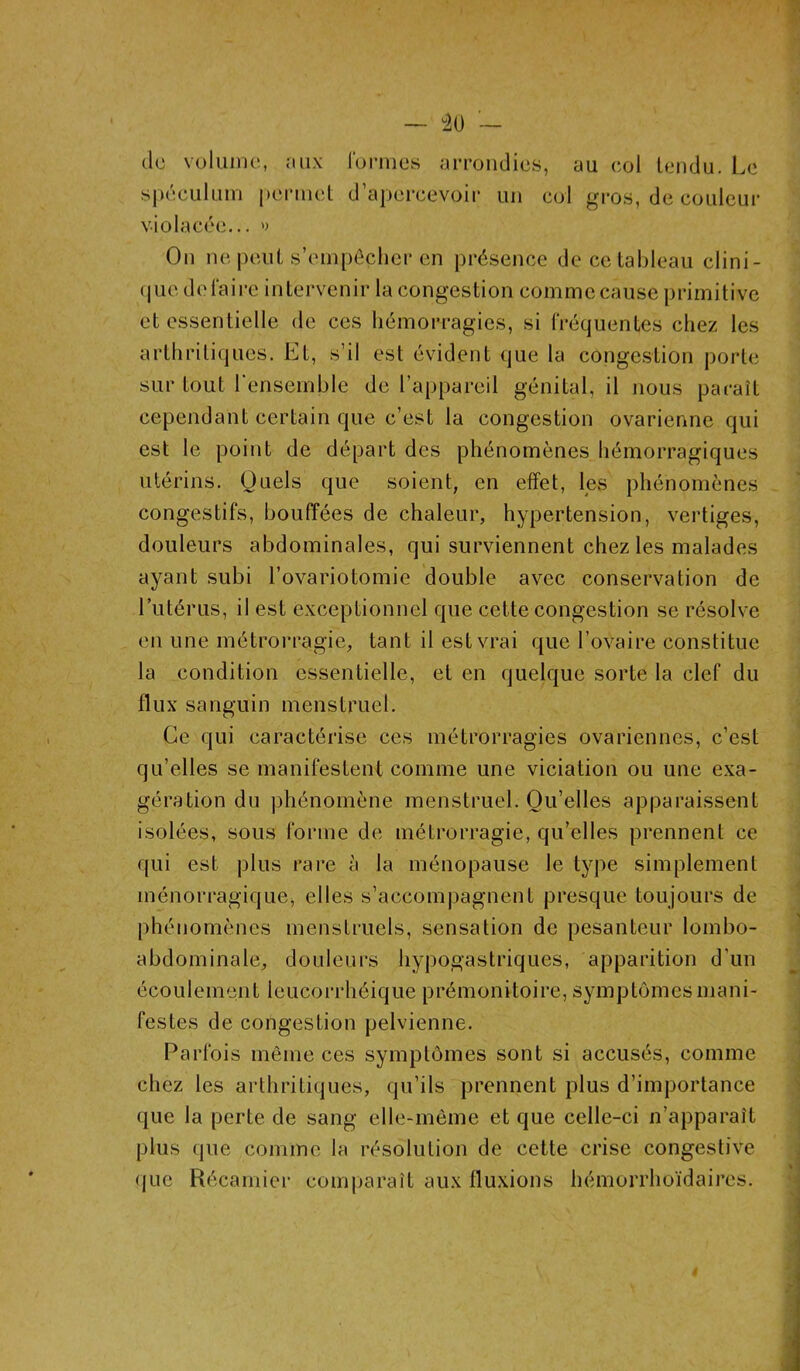 — °20 — de volume, aux formes arrondies, au eol tendu. Le spéculum permet d’apercevoir un col gros, de couleur violacée... » On ne peut s’empêcher en présence de ce tableau clini- que défaire intervenir la congestion comme cause primitive et essentielle de ces hémorragies, si fréquentes chez les arthritiques. Et, s’il est évident que la congestion porte sur tout l'ensemble de l’appareil génital, il nous paraît cependant certain que c’est la congestion ovarienne qui est le point de départ des phénomènes hémorragiques utérins. Quels que soient, en effet, les phénomènes congestifs, bouffées de chaleur, hypertension, vertiges, douleurs abdominales, qui surviennent chez les malades ayant subi l’ovariotomie double avec conservation de l’utérus, il est exceptionnel que cette congestion se résolve en une métrorragie, tant il est vrai que l’ovaire constitue la condition essentielle, et en quelque sorte la clef du flux sanguin menstruel. Ce qui caractérise ces métrorragies ovariennes, c’est qu’elles se manifestent comme une viciation ou une exa- gération du phénomène menstruel. Qu’elles apparaissent isolées, sous forme de métrorragie, qu’elles prennent ce qui est plus rare à la ménopause le type simplement ménorragique, elles s’accompagnent presque toujours de phénomènes menstruels, sensation de pesanteur lombo- abdominale, douleurs hypogastriques, apparition d’un écoulement leucorrhéique prémonitoire, symptômes mani- festes de congestion pelvienne. Parfois même ces symptômes sont si accusés, comme chez les arthritiques, qu’ils prennent plus d’importance que la perte de sang elle-même et que celle-ci n’apparaît plus <pie comme la résolution de cette crise congestive que Récamier comparaît aux fluxions hémorrhoïdaircs.
