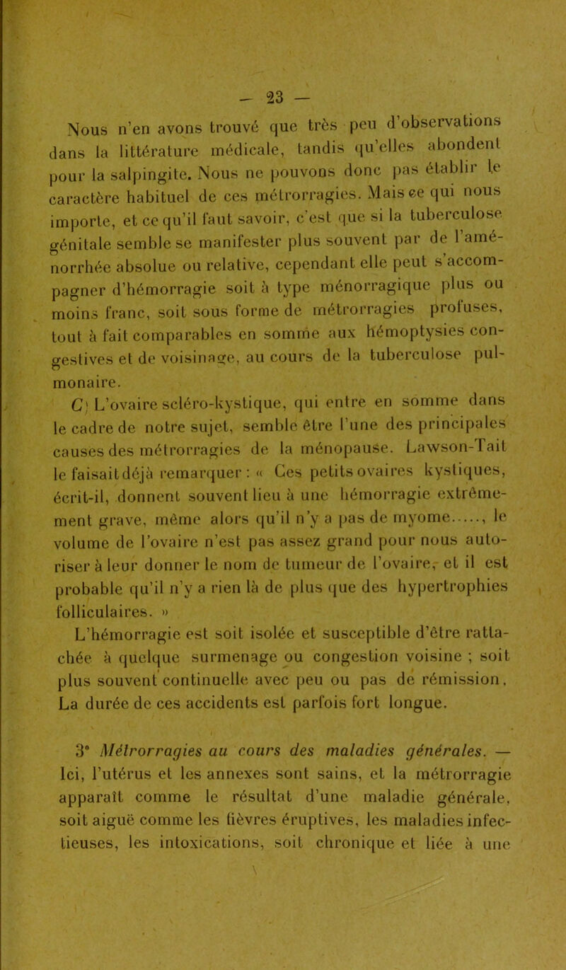 Nous n’en avons trouvé que très peu d observations dans la littérature médicale, tandis quelles abondent pour la salpingite. Nous ne pouvons donc pas établir le caractère habituel de ces métrorragies. Mais ce qui nous importe, et ce qu’il faut savoir, c’est que si la tuberculose génitale semble se manifester plus souvent par de 1 amé- norrhée absolue ou relative, cependant elle peut s accom- pagner d’hémorragie soit à type ménorragique plus ou moins franc, soit sous forme de métrorragies protuses, tout à fait comparables en somme aux hémoptysies con- gestives et de voisinage, au cours de la tuberculose pul- monaire. C) L’ovaire scléro-kystique, qui entre en somme dans le cadre de notre sujet, semble être l’une des principales causes des métrorragies de la ménopause. Lawson-Tait le faisait déjà remarquer : « Ces petits ovaires kystiques, écrit-il, donnent souvent lieu à une hémorragie extrême- ment grave, même alors qu’il n’y a pas de rnyome , le volume de l’ovaire n’est pas assez grand pour nous auto- riser à leur donner le nom de tumeur de l’ovaire, et il est probable qu’il n’y a rien là de plus que des hypertrophies folliculaires. » L’hémorragie est soit isolée et susceptible d’être ratta- chée à quelque surmenage ou congestion voisine ; soit plus souvent continuelle avec peu ou pas de rémission. La durée de ces accidents est parfois fort longue. 38 Métrorragies au cours des maladies générales. — Ici, l’utérus et les annexes sont sains, et la métrorragie apparaît comme le résultat d’une maladie générale, soit aiguë comme les tièvres éruptives, les maladies infec- tieuses, les intoxications, soif chronique et liée à une