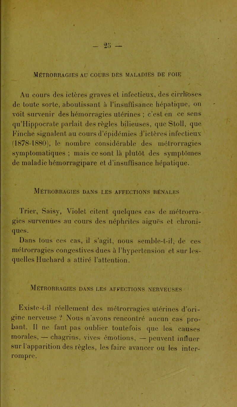 Métrorragies au cours des maladies de foie Au cours des ictères graves et infectieux, des cirrhoses de toute sorte, aboutissant à l’insuffisance hépatique, on voit survenir des hémorragies utérines ; c’est en ce sens qu’Hippocrate parlait des règles bilieuses, que Stoll, que Finche signalent au cours d’épidémies d’iclères infectieux (1878-1880), le nombre considérable des métrorragies symptomatiques; mais ce sont là plutôt des symptômes de maladie hémorragipare et d’insuffisance hépatique. Métrorragies dans les affections rénales Trier, Saisy, Violet citent quelques cas de métrorra- gies survenues au cours des néphrites aiguës et chroni- ques. Dans lous ces cas, il s’agit, nous semble-t-il, de ces métrorragies congestives dues à l’hypertension et sur les- quelles Huchard a attiré l’attention. Métrorragies dans les affections nerveuses Existe-t-il réellement des métrorragies utérines d’ori- gine nerveuse ? Nous n avons rencontré aucun cas pro- bant. Il ne faut pas oublier toutefois que les causes morales, — chagrins, vives émotions, — peuvent influer sur l'apparition des règles, les faire avancer ou les inter- rompre.