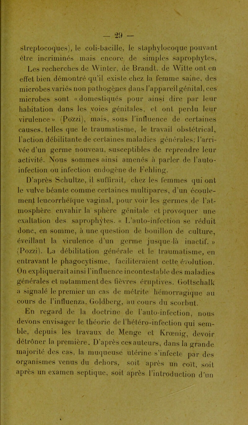 streptocoques), le coli-baeille, le staphylocoque pouvant être incriminés mais encore de simples saprophytes, Les recherches de Win ter, de Brandt. de Witle ont en effet bien démontré qu’il existe chez la femme saine, des microbes variés non pathogènes dans l’appareil génital, ces microbes sont « domestiqués pour ainsi dire par leur habitation dans les voies génitales, et ont perdu leur virulence» (Po'zzi), mais, sous l’influence de certaines causes, telles que le traumatisme, le travail obstétrical, l'action débilitante de certaines maladies générales, l’arri- vée d’un germe nouveau, susceptibles de reprendre leur activité. Nous sommes ainsi amenés à parler de l’auto- infection ou infection endogène de Fehiing. D’après Schultze, il suffirait, chez les femmes qui ont le vulve béante comme certaines multipares, d’un écoule- ment lcucorrhéïque vaginal, pour voir les germes de l’at- mosphère envahir la sphère génitale et provoquer une exaltation des saprophytes. « L’auto-infection se réduit donc, en somme, à une question de bouillon de culture, éveillant la virulence d’un germe jusque-là inactif. » (Pozzi). La débilitation générale et le traumatisme, en entravant le phagocytisme, faciliteraient cette évolution. On expliquerait ainsi l’influence incontestable des maladies générales et notamment des fièvres éruptives. Gottschalk a signalé le premier un cas de métrite hémorragique au cours de l’influenza. Goldberg, au cours du scorbut. En regard de la doctrine de l’auto-infection, nous devons envisager le théorie de l’hétéro-infection qui sem- ble, depuis les travaux de Menge et Krœnig, devoir détrôner la première. D’après ces auteurs, dans la grande majorité des cas, la muqueuse utérine s’infecte par des organismes venus du dehors, soit après un coït, soit api es un examen septique, soit apres 1 introduction d ’un