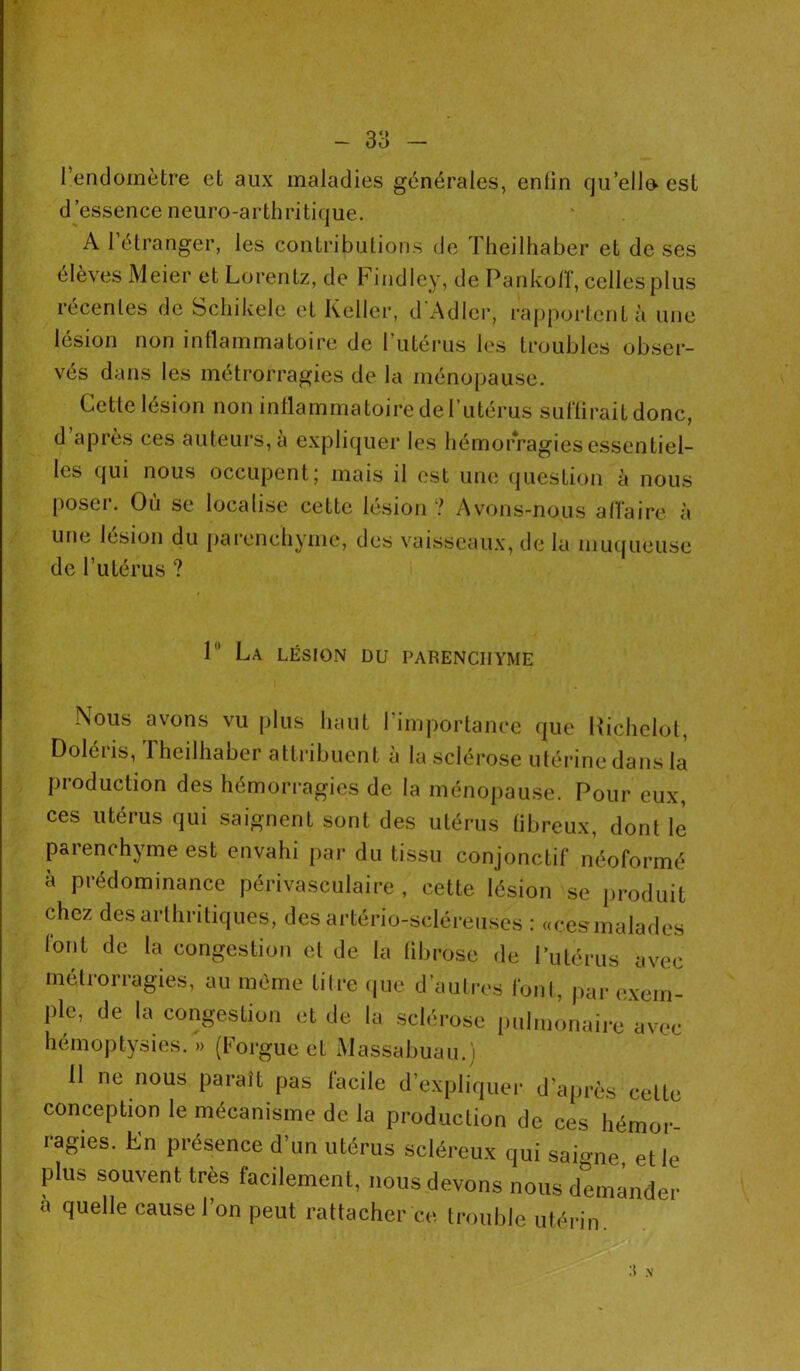 l’endomètre et aux maladies générales, enlin qu’ello est d’essence neuro-arthritique. A 1 étranger, les contributions de Theilhaber et de ses élèves Meier et Lorentz, de Findley, de Pankoff, celles plus récentes de Schikele et Keller, d’Adler, rapportent à une lésion non inflammatoire de l’utérus les troubles obser- vés dans les métrorragies de la ménopause. Celle lésion non inflammatoire de l’utérus suffirait donc, d après ces auteurs, à expliquer les hémorragies essentiel- les qui nous occupent; mais il est une question à nous poser. Où se localise cette lésion? Avons-nous affaire à une lésion du parenchyme, des vaisseaux, de la muqueuse de l’utérus ? P' Ca lésion du parenchyme Nous avons vu plus haut l’importance que Richelol, Doléris, Theilhaber attribuent à la sclérose utérine dans la production des hémorragies de la ménopause. Pour eux, ces utérus qui saignent sont des utérus (ibreux, dont le parenchyme est envahi par du tissu conjonctif néoformé à prédominance périvasculaire , cette lésion se produit chez des arthritiques, des artério-scléreuses : «cesmalades font de la congestion et de la fibrose de l’utérus avec métrorragies, au même titre que d’autres font, par exem- ple, de la congestion et de la sclérose pulmonaire avec hémoptysies. » (Forgue et Massabuau.) II ne nous paraît pas facile d’expliquer d’après cette conception le mécanisme de la production de ces hémor ragies. En présence d’un utérus scléreux qui saigne, elle plus souvent très facilement, nous devons nous demander a quelle cause l’on peut rattacher ce trouble utérin H N
