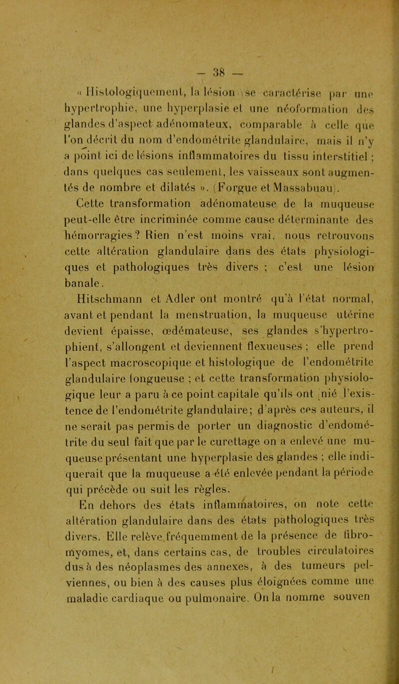 « Histologiquement, la lésion se caractérise par une hypertrophie, une hyperplasie et une néoformation des glandes d’aspect adénomateux, comparable à celle que l'on décrit du nom d’endométrite glandulaire, mais il n’y a point ici de lésions inflammatoires du tissu interstitiel ; dans quelques cas seulement, les vaisseaux sont augmen- tés de nombre et dilatés ». (Forgue etMassabuau . Cette transformation adénomateuse de la muqueuse peut-elle être incriminée comme cause déterminante des hémorragies? Rien n’est moins vrai, nous retrouvons cette altération glandulaire dans des états physiologi- ques et pathologiques très divers ; c’est une lésion banale. Hitschmann et Adler ont montré qu’à l’état normal, avant et pendant la menstruation, la muqueuse utérine devient épaisse, œdémateuse, ses glandes s’hypertro- phient, s’allongent et deviennent flexueuses ; elle prend l’aspect macroscopique et histologique de l’endométrite glandulaire fongueuse ; et cette transformation physiolo- gique leur a paru à ce point capitale qu’ils ont nié l’exis- tence de l’endométrite glandulaire; d’après ces auteurs, il ne serait pas permis de porter un diagnostic d’endomé- trite du seul fait que par le curettage on a enlevé une mu- queuse présentant une hyperplasie des glandes ; elle indi- querait que la muqueuse a été enlevée pendant la période qui précède ou suit les règles. En dehors des états inflammatoires, on note cette altération glandulaire dans des états pathologiques très divers. Elle relève fréquemment de la présence de fibro- myomes, et, dans certains cas, de troubles circulatoires dus à des néoplasmes des annexes, à des tumeurs pel- viennes, ou bien à des causes plus éloignées comme une maladie cardiaque ou pulmonaire. Onia nomme souven /