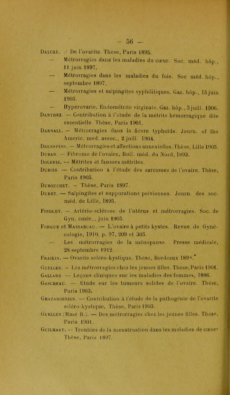 Dalcbé. De Lovante. Thèse, Paris 1895. Métrorragies dans les maladies du cœur. Soc. méd. hôp., 11 juin 1897. — Métrorragies dans les maladies du foie. Soc méd. hôp., septembre 1897. — Métrorragies et salpingites syphilitiques. Gaz. hôp., lojuin 1905. Hyperovarie. Endométrite virginale. Gaz. hôp., 3juill. 1900. Dantüez. — Contribution à l’étude de la mélrite hémorragique dite essentielle. Thèse, Paris 1901. Darnall. — Métrorragies dans la lièvre typhoïde. Journ. of lhe Americ. med. assoc., 2 juill. 1904. Delespine. — Métrorragies et affections annexielles. Thèse, Lille 1905. Dubar. — Fibrome de l’ovaire. Bull. méd. du Nord, 1893. Doleris. — Métrites et fausses métrites. Dubois. — Contribution à l’étude des sarcomes de l’ovaire. Thèse, Paris 1905. Dubouchet. - Thèse, Paris 1897. Duret. — Salpingites et suppurations pelviennes. Journ. des soc. méd. de Lille, 1895. Findley. — Artério-sclérose de l’utérus et métrorragies. Soc. de Gyn. amér., juin 1905. Forgue et Massabuau.— L’ovaire à petits kystes. Revue de Gyné- cologie, 1910, p. 97, 209 et 305 — Les métrorragies de la ménopause. Presse médicale, 28 septembre 1912. Fraikin. — Ovarile scléro-kystique. Thèse, Bordeaux 1890.* Gueller. — Les métrorragies ('liez les jeunes lilles. These, Paris 1901. Gallard — Leçons cliniques sur les maladies des femmes, 1886. Gaschkau. — Etude sur les tumeurs solides de l’ovaire. Thèse, Paris 1903. Ghazarosnien. — Contribution à l’étude de la pathogénie de l'ovarite scléro-kystique. Thèse, Paris 1903. Guellen (Mme B.). — Des métrorragies chez les jeunes tilles. Thèse, Paris 1901. Guilmart. — Troubles de la menstruation dans les maladies de cœur’ Thèse, Paris 1897.