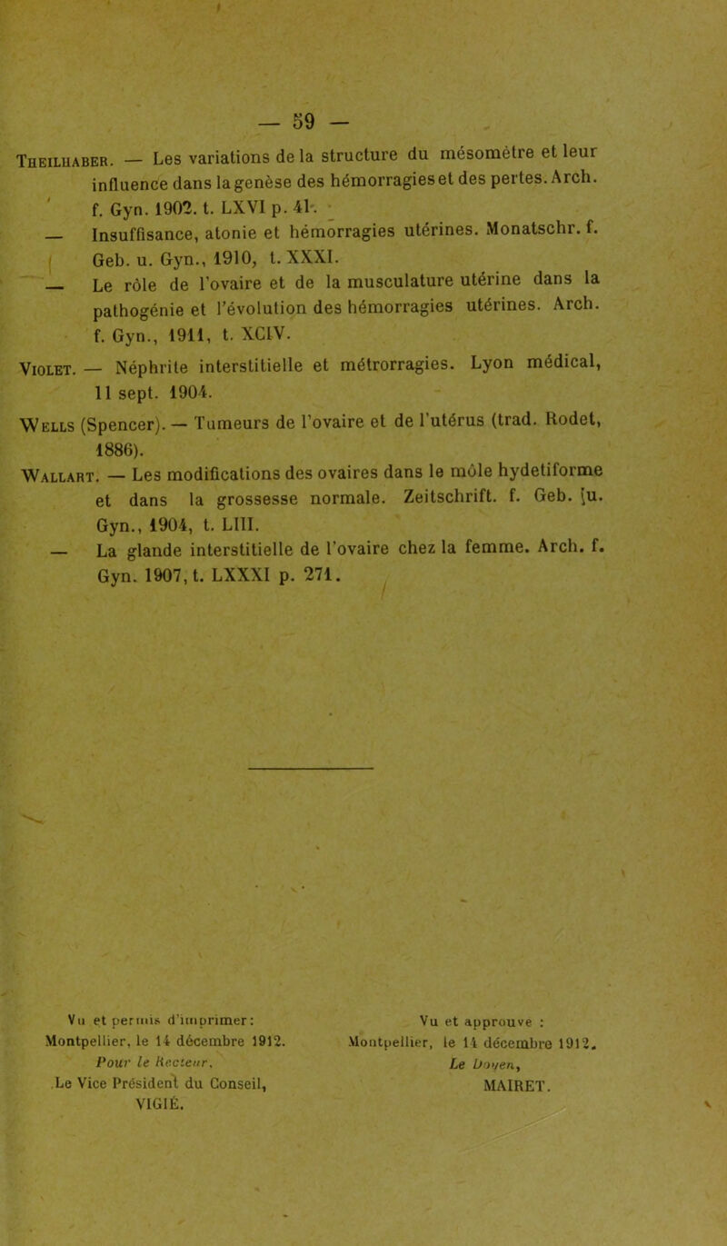 I — 59 Theiluaber. — Les variations delà structure du mésomètre et leur influence dans la genèse des hémorragies et des pertes. Arch. f. Gyn. 1902. t. LXVI p. 41. — Insuffisance, atonie et hémorragies utérines. Monatschr. f. Geb. u. Gyn., 1910, t. XXXI. — Le rôle de l’ovaire et de la musculature utérine dans la pathogénie et l’évolution des hémorragies utéiines. Arch. f. Gyn., 1911, t. XCIV. Violet. — Néphrite interstitielle et métrorragies. Lyon médical, 11 sept. 1904. Wells (Spencer). — Tumeurs de l’ovaire et de l’utérus (trad. Rodet, 1886). Wallart. — Les modifications des ovaires dans le môle hydetiforme et dans la grossesse normale. Zeitschrift, f. Geb. \u. Gyn., 1904, t. LUI. — La glande interstitielle de l’ovaire chez la femme. Arch. f. Gyn. 1907, t. LXXXI p. 271. Vu et permis d’imprimer: Montpellier, le 14 décembre 1912. Vu et approuve : Montpellier, le 14 décembre 1912 Le Doyen, MAIRET. Pour le Recteur. Le Vice Président du Conseil, VIGIE. \