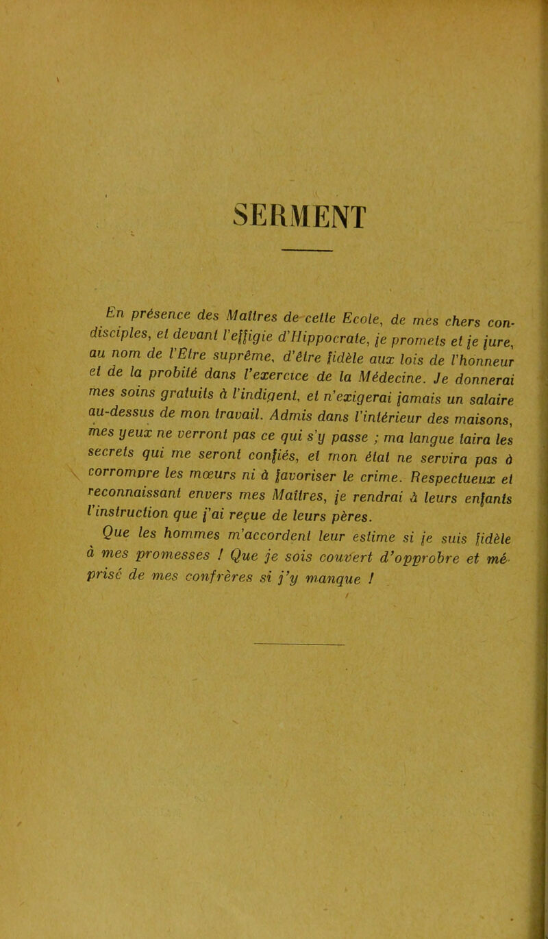 SERMENT fin présence des Maîtres de cette Ecole, de mes chers con- disciples, et devant l'effigie d'Hippocrate, \e promets et [e jure, au nom de l'Etre suprême, d'être fidèle aux lois de l'honneur et de la probité dans Vexercice de la Médecine. Je donnerai mes soins gratuits à l'indigent, et n'exigerai jamais un salaire au-dessus de mon travail. Admis dans l'intérieur des maisons, mes yeux ne verront pas ce qui s’y passe ; ma langue taira les secrets qui me seront confiés, et mon état ne servira pas à corromvre les mœurs ni à favoriser le crime. Respectueux et reconnaissant envers mes Maîtres, \e rendrai A leurs enfants l instruction que fai reçue de leurs pères. Que les hommes m’accordent leur estime si je suis fidèle à mes promesses ! Que je sois couvert d’opprobre et mé prisé de mes confrères si j’y manque !