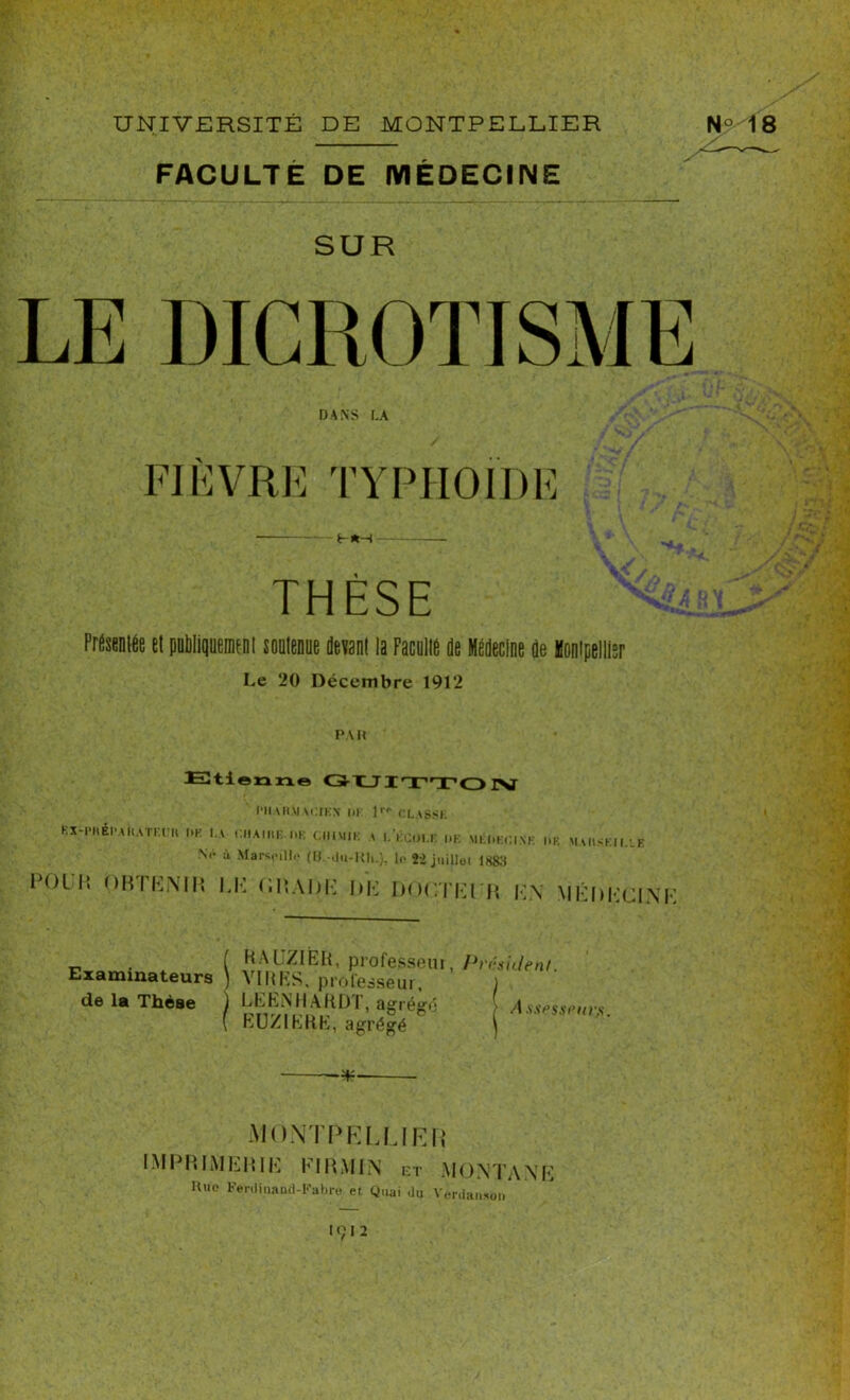 FACULTÉ DE MÉDECINE SUR LE DICROTISME DANS LA FIÈVRE TYPHOÏDE ir THESE Présentée et publiquement soutenue devant la Faculté de Médecine de Montpellier V //, Le 20 Décembre 1912 PAH Etienne l'HAH.MAt'.IKN UK r.LASSh Kx-i’iiÉi'AKATr.ru pr. l.v chaire i>k chimie t lkcui.e i»k méi.kcink i,k maiiskii.lb N<» ù Marseille (O.-du-Kh.), le fi juillet 1888 POIP» OBTENIR LE CRADE DE DOCTElR EN MÉDECINE . ( BALZIÈIi, professeui, Pi'tisu/enl. xaminateurs ] VIRES, professeur, ) de la Thèse ) , agrégé Asspssmrs. I hU/IKRh, agrégé '*■ MONTPELLIER IMPRIMERIE FIRMES ET MONTANE Hue Ferdiuand-Fabre et Quai du Verdansoti 1912