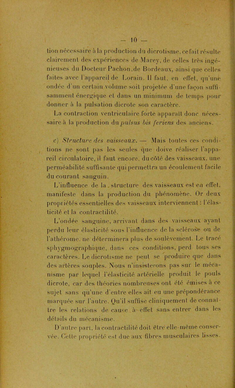 lion nécessaire à la production du dicrotisme, celait résulte clairement des expériences de Marey, de celles très ingé- nieuses du Docteur Pachon,de Bordeaux, ainsi que celles faites avec l’appareil de Lorain. 11 faut, en effet, qu’une ondée d’un certain volume soif projetée d’une Façon suffi- samment énergique et dans un minimum de temps pour donner à la pulsation dicrote son caractère. La contraction ventriculaire forte apparaît donc néces- saire à la production du puisas bis feriens des anciens. c) Structure des vaisseaux. — Mais toutes ces condi- tions ne sont pas les seules que doive réaliser l’appa- reil circulatoire, il faut encore, du côté des vaisseaux, une perméabilité suffisante qui permettra un écoulement facile du courant sanguin. L’influence de la structure des vaisseaux est en effet, manifeste dans la production du phénomène. Or deux propriétés essentielles des vaisseaux interviennent : l’élas- ticité et la contractilité. L’ondée sanguine, arrivant dans des vaisseaux ayant perdu leur élasticité sous l’influence de la sclérose ou de l’athérome, ne déterminera plus de soulèvement. Le tracé sphygmographique, dans ces conditions, perd tous ses caractères. Le dicrotisme ne peut se produire que dans des artères souples. Nous n’insisterons pas sur le méca- nisme par lequel l’élasticité artérielle produit le pouls dicrote, car des théories nombreuses ont été émises à ce sujet sans qu’une d’entre elles ait eu une prépondérance marquée sur l’autre. Qu’il suffise cliniquement de connaî- tre les relations de cause à effet sans entrer dans les détails du mécanisme. D’autre part, la contractilité doit être elle-même conser- vée. Cette propriété est due aux fibres musculaires lisses.